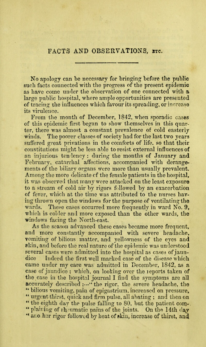 FACTS AND OBSERVATIONS, etc. No apology can be necessary for bringing before the public such facts connected with the progress of the present epidemic as have come under the observation of one connected with a large public hospital, where ample opportunities are presented of tracing the influences which favour its spreading, or increase its virulence. From the month of December, 1842, when sporadic cases of this epidemic first began to show themselves in this quar- ter, there was almost a constant prevalence of cold easterly winds. The poorer classes of society had for the last two years suffered great privations in the comforts of life, so that their constitutions might be less able to resist external influences of an injurious ten lency : during the months of January and February, catarrhal affections, accompanied with derange- ments of the biliary organs were more than usually prevalent. Among the more delicate cf the female patients in the hospital, it was observed that many were attacked on the least exposure to a stream of cold air by rigors followed by an exacerbation of fever, which at the time was attributed to the nurses hav- ing thrown open the windov/s for the purpose of ventilating the wards. These cases occurred more frequently in ward No. 9, which is colder and more exposed than the other wards, the windows facing the North-east. As the season advanced these cases became more frequent, and more constantly accompanied with severe headache, vomiting of bilious matter, and yellowness of the eyes and skin, and before the real nature of the epidemic was understood several cases were admitted into the hospital as cases of jaun- dice Indeed the first well marked case of the disease which came under my care was admitted in December, 1842, as a case of jaundice ; which, on looking over the leports taken of the ,case in the hospital journal I find the symptoms are all accurately described  the rigor, the severe headache, the bilious vomiting, pain of epigastrium, increased on pressure, ** urgent thirst, quick and firm pulse, all abating ; and then on ** the eighth day the pulse falling to 80, but the patient corn-,  plaining of rh 'umatic pains of the joints. On the 14th da^ ** ar;0 hor rigor followed by heat of skin, increase of thirst, auci