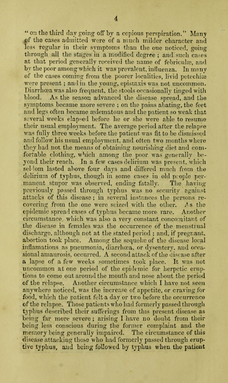 ** on the third day going off by a copious perspiration. Many the cases admitted were of a much milder character and less regular in their symptom.s than the one noticed, going tlirough all the stages in a modified degree ; and such cases at that period generally received the name of febriciilte, and by the poor among which it was prevalent, influenza. In mnny of the cases coming from the poorer localities, livid petechice were present ; and in the young, epistaxis was not uncommon. Diarrhosa was also frequent, the stools occasionally tinged with blood. As the season advanced the disease spread, and the symptoms became more severe ; on the pains abating, the feet and legs often became jedematous and the patient so weak that several weeks elap-^ed before he or she v/ere able to resume their usual employment. The average period after the relaj)?e was fully three weeks before the patient was fit to be dismissed and follow his usual employment, and often two months where they had not the means of obtaining nourishing diet and com- fortable clothing, which among the poor was generally be- yond their reach. In a few cases delirium was preseiit, whi(di sel lom lasted above four days and differed much from the delirium of typhus, though in some case? in old people per- manent stupor was observed, ending fatally. The having previously passed through typhus was no security against attacks of this disease ; in several instances the persons re- covering from the one were seized with tlie other. As> the epidemic spread cases of typhus became more rare. Another circumstance, which was also a very constant conco:nitant of the disease in females was the occurrence of the menstrual discharge, although not at the stated period ; and, if pregnant, abortion took place. Among the sequelie of the disease local inflamations as pneumonia, diarrhoBa, or dysentery, and occa- sional amaurosis, occurred. A second attack of the disease after a lap^e of a few weeks sometimes took place. It was not uncommon at one period of the epidemic for herpetic erup- tions to come out around the mouth and nose about the period of the relapse. Another circumstance which I have not seen anywhere noticed, was tlie increase of appetite, or craving for food, which the patient felt a day or two before the occurrence of the relapse. Those patients wdio had formerly passed througli typhus described their sufferings from this present disease as being far more severe ; arising I have no doubt from their being less conscious during the former complaint and tho memory being generally impaired. The circumstance of this disease attacking those who had form.erly passed through erup- tive tj'phus, and being followed by typhus when the patient