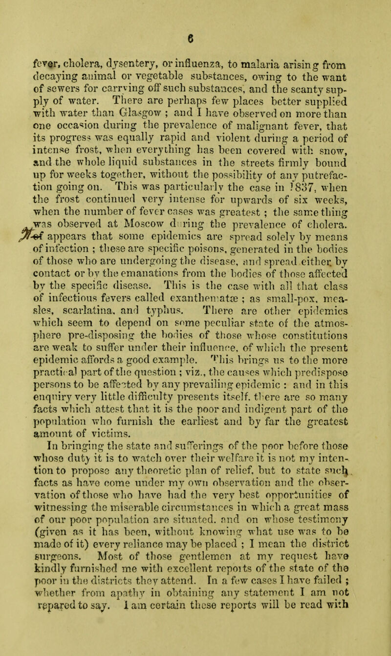 feT«r, cholera, djsenfcerj, or influenza, to malaria arising from decaying animal or vegetable substances, owing to the want of sewers for carrving off such substances, and the scanty sup- ply of water. There are perhaps few places better supplied with water than Gla>sgow ; and I have observed on more than one occa«;ion during the prevalence of malignant fever, that its progress was equally rapid and violent during a period of intense frost, when everything has been covered with snow, and the whole liquid substances in the streets firmly bound up for weeks together, without tlie possibility of any putrefac- tion going on. This was particulai ly the case in /837, when the frost continued very intense for upwards of six weeks, when the number of fever crises was greatest ; the something was observed at Moscow d; ring the prevalence of cholera. ^ appears that some epidemics are spread solely by means of infection ; tliese are specific poisons, generated in the bodies of those who are undergoing the disease, cUid spread either, by contact or bv the emanations from the l)odies of those affected by the specific disease. This is t]]e case with all tliat class of infectious fevers called exantheivatas ; as small-pox, mica- sles, scarlatina, and typhns. There are other epidem.ics which seem to depend on some peculiar state of the atmos- phere pre-dispovsing the bodies of those whose constitutions are weak to suffer under their influence, of wliich the present epidemic affords a good example, ''his brings us to the more practical part of the question ; viz., the causes which predispose persons to be affected by any prevailing epidemic : and in this enquiry very little difficulty presents itself, tl'ere are so many facts wliich attest that it is the poor and indigent part of the population who furnish the earliest and by far the greatest amount of victim.s. In bringing the state nnd sufTerings of the poor before those whose duty it is to watch over their welfare it is not my inten- tion to propose any theoretic plan of relief, but to state suclj. facts as have come under my ov7ri observation and the obser- vation of those who have had the very best opportunities of witnessing the miserable circumstances in which a great mass of our poor pr^pulation are situated. p.vA on whose testimony (given as it has been, without knowing what use was to be made of it) every reliance may be placed ; I mean the district surgeons. Most of those gentlemen at my request have kindly furnished me with excellent repoits of the state of the poor in the districts they attend. In a few cases I have failed ; whether from apathy in obtaining any statement I am not r^paredtosaj. lam certain these reports will be read with