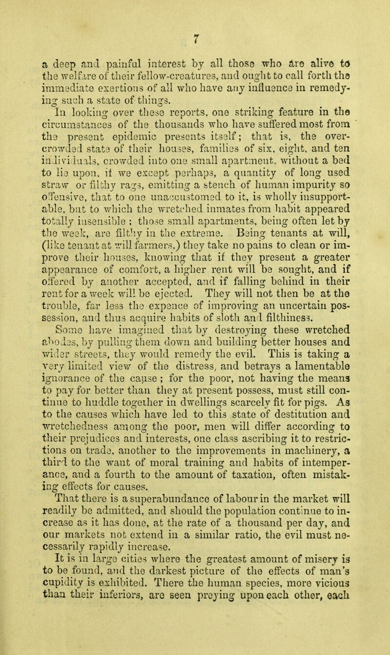 a deep and painful interest bj all those who ^ro alive t6 the welfare of their fellow-creatures, and ought to call forth ths immediate exertions of all who have any influence in remedy- ing such a state of things. In looking over tliese reports, one striking feature in tho circumstances of the thousands who have suffered most from the present epidemic presents itself; that is, the over- crowded state of their houses, families of six, eight, and ten inJividuals, crowded into one small apartment, without a bed to lie upon, il we except perhaps, a quantity of long used straw or filbhy rags, emitting a htench of human impurity so oTensive, that to one unar^customed to it, is wholly insupport- able, but to which the wretched inmates from habit appeared totally insensible ; those small apartments, being often let by the week, are filthy in the extreme. Being tenants at will, (like tenant at will farmers,) they take no pains to clean or im- prove their houses, knowing that if they present a greater appearance of comfort, a higher rent will be sought, and if oitered by another accepted, and if falling behind in their rent for a week will be ejected. They will not then be at the trouble, far less tho expence of improving an uncertain pos- session, and thus acquire habits of sloth and filthiness. Some have imagined that by destroying these wretched abodes, by pulling them down and building better houses and wider streets, they would remedy the evil. This is taking a very limited view of the distress, and betrays a lamentable ignorance of the cause ; for the poor, not having the means to pay for better than they at present possess, must still con- tinue to huddle together in dwellings scarcely fit for pigs. As to the causes which have led to this state of destitution and wretchedness among the poor, men will differ according to their prejudices and interests, one class ascribing it to restric- tions on trade, another to the improvements in machinery, a third to the want of moral training and habits of intemper- ance, and a fourth to the amount of taxation, often mistak- ing effects for causes. That there is a superabundance of labour in the market will readily be admitted, and should the population continue to in- crease as it has done, at the rate of a thousand per day, and our markets not extend in a similar ratio, the evil must ne- cessarily rapidly increase. It is in large cities where the greatest amount of misery is to be found, and the darkest picture of the effects of man's cupidity is exhibited. There the human species, more vicious than their inferiors, aro seen preying upon each other, each