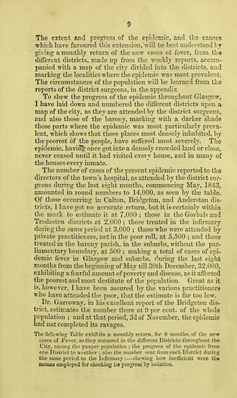 The extent and progress of the epidemic, and the causes which have favoured this exteusion/will be best understood bj giving a monthly return of the nev/ cases of fever, from tha different districts, made up from tlie weekly reports, accom- panied with a map of the city divided into the districts, and marking the locahties where the epidemic was most prevalent. The circumstances of the population will be learned from the reports of the district surgeons, in the appendix To shew the progress of the epidemic throughout Glasgow, I have laid down and numbered the different districts upon a map of the city, as they are attended by the district surgeons, and also those of the barony, marking with a darker shade those parts where the epidemic was most particula,rly preva- lent, which shows that those places most densely inhabited, by the poorest of the people, have suffered most severely. The epidemic, having once got into a densely crowded land or close, never ceased until it had visited eveiy house, and in many of the houses every inmate. The number of cases of the present epidemic reported to the directors of the town's hospital, as attended by the district sur- geons during the last eight months, commencing May, 1843, amounted in round numbers to 14,000, as seen by the table. Of those occurring in Calton, Bridgeton, and Anderston dis- tricts, 1 have got no accurate return, but it is certainly within tlie mark to estimate it at 7,000 ; those in the Gorbals and Tradeston districts at 2,000 ; those treated in the infirmary during the same period at 3,000 ; those who were attended by private practitioners, not in the poor roll, at 5,500 ; and those treated in the barony parish, in the suburbs, without the par- liamentary boundary, at 500 ; making a total of cases of epi- demic fever in Glasgow and suburbs, during the last eight months from the beginning of May till 30th December, 32,000, exhibiting a fearful amount of poverty and disease, as it affected the poorest and most destitute of the population. Great as it is, however, I have been assured by the various practitioners who have attended the poor, that the estimate is far too low. Dr. Garroway, in his excellent report of the Bridgeton dis- trict, estimates the number there at 9 per cent, of the whole population ; and at that period, 3d of November, tlie epidemic had not completed its ravages. The following Table exhibits a monthly return, for 8 months, of the ne-vr cases of Fever, as they occurred in tlie different Districts throughout the City, among the pauper population ; the progress of the epidemic from one District to .another ; also the number sent fi'om each District duriiig the same period to the Infirmary ;---shewing how inefficient were th« jueaus employed for checking its progress by isolation.