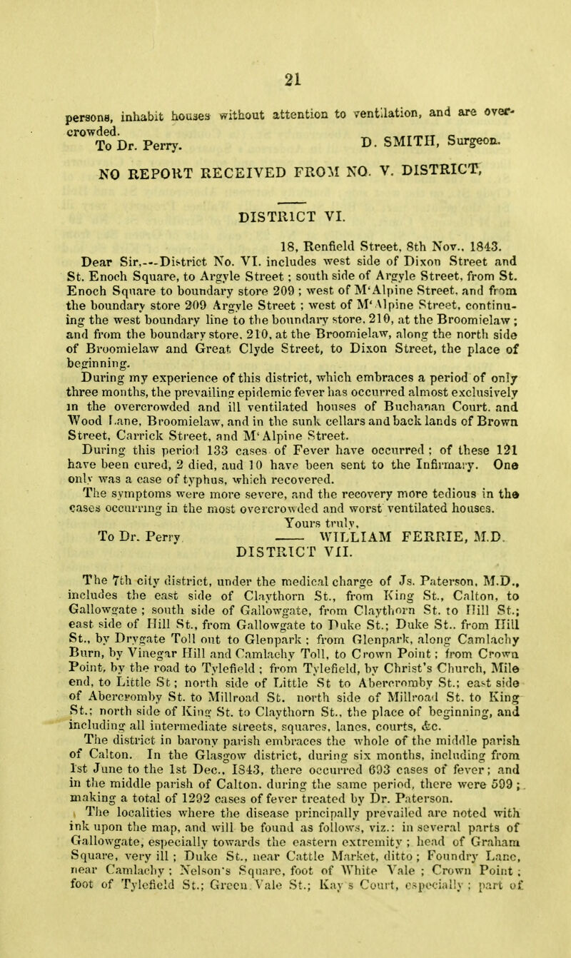 persons, inhabit houses vvithout attention to ventilation, and are over- crowded. „ To Dr. Perry. B. SMITH, Surgeon. NO REPORT RECEIVED FROM NO. V. DISTRICT, DISTRICT VI. 18, Renfield Street, 8th Nov.. 1843. Dear Sir,—District No. VI. includes west side of Dixon Street and St. Enoch Square, to Argyle Street; south side of Argyle Street, from St. Enoch Square to boundary store 209 ; west of M'Alpine Street, and from the boundary store 209 Argyle Street ; west of M'Mplne Street, continu- ing the west boundary line to the boundaiT store. 210, at the Broomielaw; and from the boundary store, 210, at the Broomielaw, along the north side of Broomielaw and Great Clyde Street, to Dixon Street, the place of beginning. During my experience of this district, which embraces a period of only three months, the prevailing epidemic fever has occurred almost exclusively in the overcrowded and ill ventilated houses of Buchanan Court, and Wood r.ane, Broomielavr, and in the sunk cellars and back lands of Brown Street, Carrick Street, and M'Alpine Street. During this perio;! 133 cases of Fever have occurred ; of these 1^1 have been cured, 2 died, aud 10 have been sent to the Infirmaiy. One only was a case of typhus, which recovered. The symptoms were more severe, and the recovery more tedious in the cases occurring in the most overcroA\dGd and worst ventilated houses. Yours trulv. To Dr. Perry WILLIAM FERRIE, M.D. DISTRICT VII. The 7th city district, under the medical charge of Js. Paterson. M.D., includes the east side of Claythorn St., from King St., Calton, to Gallowo-ate ; south side of Gailowgate, from Claythorn St. to Hill St.; east side of Hill St., from Gailowgate to Duke St.; Duke St.. from Hill St., by Drygate Toll out to Glenpark ; from Glenpark, along Camlachy Burn, by Vinegar Hill and Camlachy Toll, to Crown Point; from Crown Point, by the road to Tylefield ; from Tylefield, by Christ's Church, Mile end, to Little St; north side of Little St to Abercromby St.; east side of Abercromby St. to Millroad St. north side of Miilroad St. to King St.; north side of King St. to Claythorn St., the place of beginning, and including all intermediate sLi'eets, squares, lanes, courts, &c. The district in barony par-ish embraces the whole of the middle parish of Calton. In the Glasgow district, during six months, including from 1st June to the 1st Dec. 181:3, there occurred 693 cases of fever; and in the middle parish of Calton. during the same period, there were 599 ;. making a total of 1292 cases of fever treated by Dr. Paterson. The localities where the disease principally prevailed are noted with ink upon the map, and will be found as follows, viz.: in several parts of Gailowgate, especially towards the eastern extremity ; head of Graham Square, very ill; Duke St., near Cattle Market, ditto; Foundry Lane, near Camlachy ; Nelson's Square, foot of AVhite Vale ; Crown Point ; foot of Tylefield St.; Green. Vale St.; Kays Court, o.-pecially ; part of