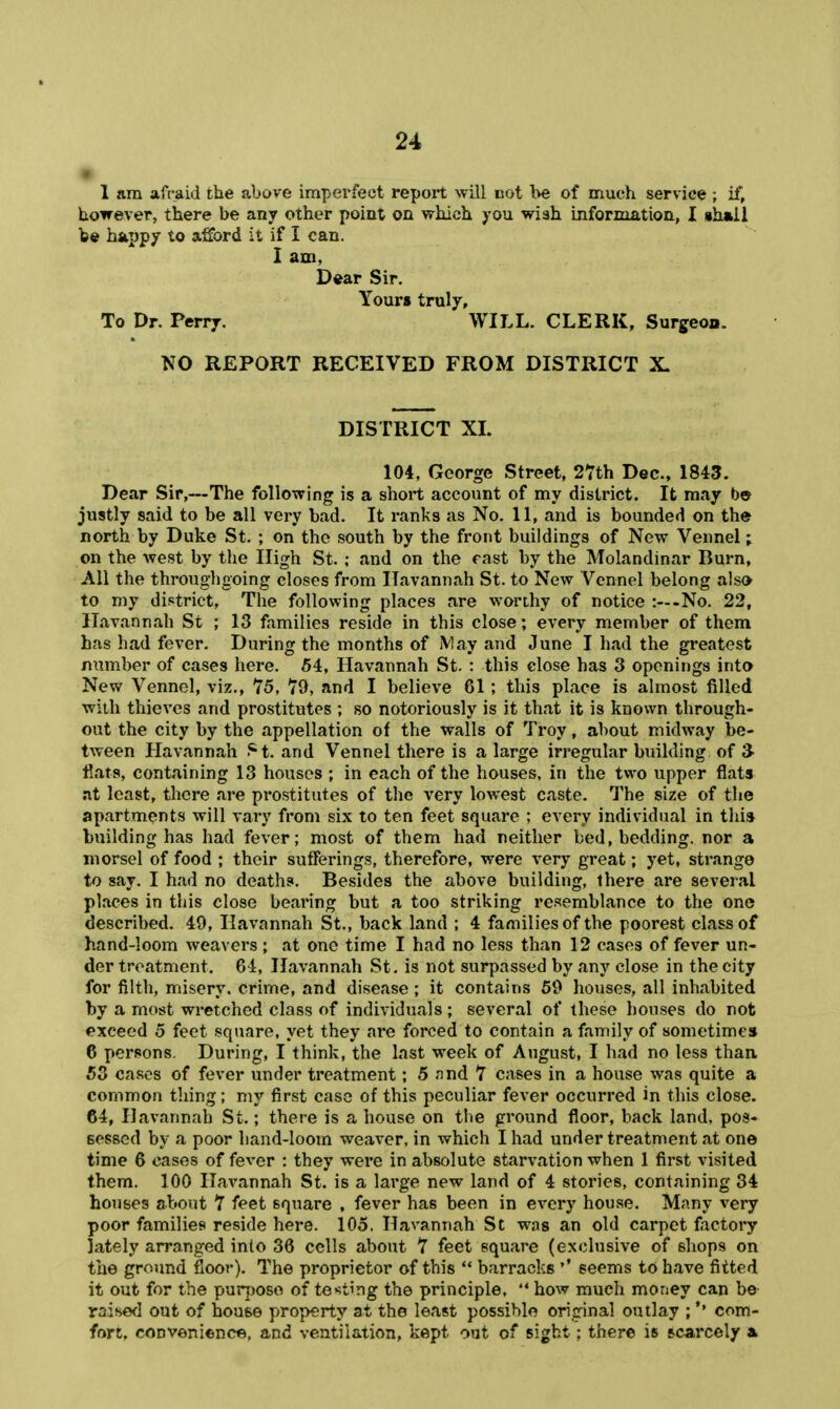 1 am afraid the above imperfect report will cot be of much service ; if, however, there be any other point on which yon wish information, I •h»il happy to afford it if I can. I am, D«ar Sir. Yourf truly. To Dr. Perry. WILL. CLERK, Surgeon. NO REPORT RECEIVED FROM DISTRICT X. DISTRICT XL 104, George Street, 2Tth Dec, 1843. Dear Sir,—The following is a short account of my district. It may b© justly said to be all very bad. It ranks as No. 11, and is bounded on the north by Duke St. ; on the south by the front buildings of New Vennei; on the west by the High St. ; and on the rast by the Molandinar Burn, All the throughgoing closes from ITavannah St. to New Vcnnel belong als» to my district, The following places are worthy of notice :-.No. 22, ITavannah St ; 13 families reside in this close; every member of them has had fever. During the months of iVlay and June I had the greatest niimber of cases here. 54, Havannah St. : this close has 3 openings into New Vennei, viz., T5, T9, and I believe 61; this place is almost filled with thieves and prostitutes ; so notoriously is it that it is known through- out the city by the appellation of the walls of Troy, about midway be- tween Havannah .^t. and Vennei there is a large irregular building of 3- fiats, containing 13 houses ; in each of the houses, in the two upper flats at least, there are prostitutes of the very lowest caste. The size of the apartments will vary from six to ten feet square ; every individual in this building has had fever; most of them had neither bed, bedding, nor a morsel of food ; their sufferings, therefore, were very great; yet, strange to say. I had no deaths. Besides the above building, there are several places in this close hearing but a too striking re.«^emblance to the one described. 49, Havannah St., back land ; 4 families of the poorest class of hand-loom weavers; at one time I had no less than 12 cases of fever un- der treatment. 64, Havannah St. is not surpassed by any close in the city for filth, misery, crime, and disease ; it contains 59 houses, all inhabited by a most wretched class of individuals ; several of these houses do not exceed 5 feet square, yet they are forced to contain a family of sometimes 6 persons. During, I think, the last week of August, I had no less than 53 cases of fever under treatment; 5 nnd T cases in a house was quite a common thing; my first case of this peculiar fever occurred in this close. 64, Havannah St.; there is a house on tlie ground floor, back land, pos- sessed by a poor hand-loom weaver, in which I had under treatment at one time 6 cases of fever : they were in absolute starvation when 1 first visited them. 100 Havannah St. is a large new land of 4 stories, containing 34 houses about 7 feet square , fever has been in every house. Many very poor families reside here. 105. Havannah St was an old carpet factory lately arranged into 36 cells about Y feet square (ex<jlusive of shops on the ground floor). The proprietor of this  barracks '* seems to have fitted it out for the purjioso of testing the principle, *' how much money can be raised out of house property at the least possible original outlay ; *' com- fort, convenience, and ventilation, kept out of sight; there is scarcely a