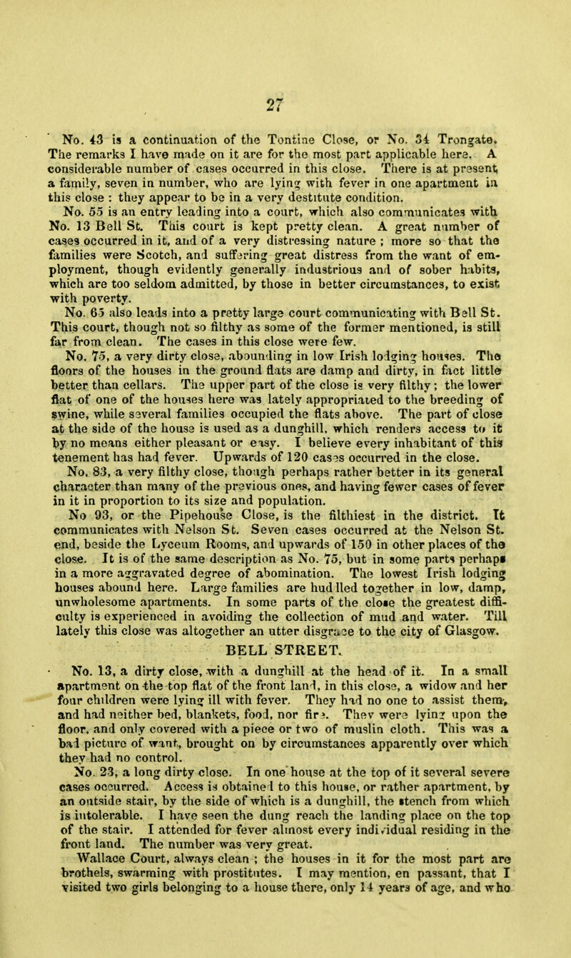 No. ^3 is a continuation of the Tontine Close, or No. 54 Trongate* The remarks I have made on it are for the most part applicable here. A considerable number of cases occurred in this close. There is at present a family, seven in number, who are lyin:^ with fever in one apartment ia this close : they appear to be in a very destitute condition. No. 55 is an entry leading into a court, which also communicates with No. 13 Bell St. This court is kept pretty clean, A great number of cases occurred in it, and of a very distressing nature ; more so that the families were Scotch, and suffering great distress from the want of em» ployment, though evidently generally industrious and of sober habits, which are too seldom admitted, by those in better circumstances, to exist with poverty. No. 65 also leads into a pretty large court communicating with Ball St. This court, though not so filthy as some of the former mentioned, is still f^X from clean. The cases in this close were few. No. 75, a very dirty close, abounding in low Irish lodging hou-ies. The floors of the houses in the ground flats are damp and dirty, in ffict little better than cellars. The upper part of the close is very filthy; the lower flat of one of the houses here was lately appropriated to the breeding of swine, while several families occupied the flats above. The part of close at the side of the house is used as a dunghill, which renders access to it l?y no means either pleasant or easy. I believe every inhabitant of this tenement has had fever. Upwards of 120 casos occurred in the close. No. 83, a very filthy close, though perhaps rather better in its general character than many of the previous ones, and having fewer cases of fever in it in proportion to its size and population. No 93, or the Pipehouse Close, is the filthiest in the district. It communicates with Nelson St. Seven cases occurred at the Nelson St. end, beside the Lyceum Rooms, and upwards of 150 in other places of the close. It is of the same description as No, 75, but in some parti perhapi in a more aggravated degree of abomination. The lowest Irish lodging houses abound here. Large families are hud lied together in low, damp, unwholesome apartments. In some parts of the clo«e the greatest diffi- culty is experienced in avoiding the collection of mud and water. Till lately this close was altogether an utter disgrase to the city of Glasgow. BELL STREET. No. 13, a dirty close, with a dunghill at the head of it. In a small apartment on^he top flat of the front land, in this close, a widow and her four children were lying ill with fever. They had no one to assist thera-, and had neither bed, blankets, food, nor fir?. Thev were lyin? upon the floor, and only covered with a piece or two of muslin cloth. This was a bad picture of want, brought on by circumstances apparently over which they had no control. No. 23, a long dirty close. In one house at the top of it several severe cases occurred. Access is obtained to this house, or rather apartment, by an outside stair, by the side of which is a dunghill, the ttench from which is intolerable. I have seen the dung reach the landing place on the top of the stair. I attended for fever almost every indi/idual residing in the front land. The number was very great. Wallace Court, always clean ; the houses in it for the most part are brothels, swarming with prostitutes. I may mention, en passant, that I visited two girls belonging to a house there, only H years of age, and who