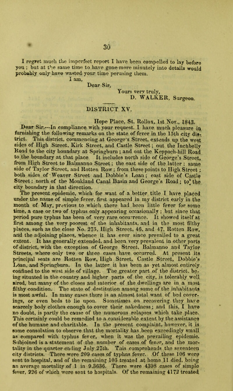 I regret much the imperfect report I have been compelled to lay before you ; but at the same time to have gone more minutely into details would probably only have wasted your time perusing ihem. I am, Dear Sir, Yours verv trulv, D. WALKER, Surgeon. DISTRICT XV. Hope Place, St. Rollox, 1st Nov., 1843. Dear Sir,—In compliance with your request, I have much pleasure iqi furnishing the following remarks on the state of fever in the 15th city dis-! trict. This district, commencing at George's Street, extends up the west eides of High Street, Kirk Street, and Castle Street; out the Inchbelly Koad to the city boundary at Springburn ; and out the Keppoch-hill Road to the boundary at that place It includes north side of George's Street, from High Street to Balmanno Street; the east side of the latter ; same side of Taylor Street, and Rotten Row ; from these points to High Street ; both sides of Weaver Street and Dobbie's Loan; east side of Castle Street; north of the Monkland Canal Basin and George's Road; to' the city boundary in that direction. The present epidemic, which for want of a better title I have placed under the name of simple fever, first appeared in my district early in the month of May, previous to which there had been little fever for some time, a case or two of typhus only appearing occasionally ; but since that period pure typhus has been of very rare oceurrence. It showed itself at ^vst among the very poorest of the inhabitants, and in the most filthy places, such as the close No. 275, High Street, 40, and 47. Rotten Rovv, and the adjoining places, whence it has ever since prevailed to a great extent. It has generally extended, and been very prevalent in other part? of district, with the exception of George Street, Balmanno and Taylor Streets, where only two or thtee cases have occurred. At present its principal seats are Rotten Row, High Street, Castle Street, Dobbie's Loan, and Springburn. In the latter it has been as yet almost entirely confined to the west side of village. The greater part of the district, be- ing situated in the country and higher parts of the city, is tolerably well aired, but many of the closes and mterior of the dwellings are in a most filthy condition. The state of destitution among some of the inliabitants is most awful. In many cases there is an almost total want of bed cover- ings, or even beds to lie upon. Sometimes on recovering they have scarcely body clothes enough to cover their nakedness; and this, I have no doubt, is partly the cause of the numerous relapses which take place. This certainly could be remedied to a considerable extent by the assistance of the humane and charitable. In the present complaint, however, it is some consolation to observe that the mortality has been exceedingly small as compared with typhus fever, when it was the prevailing epidemic. Subjoined is a statement of the ntimber of cases of fever, and the mor- tality in the quarter cmiing July 27th. Tnis comprehends the seventeen city districts. There were 209 cases of typhus fever. Of these 106 werp sent to hospital, and of the remaining 103 treated at home 11 died, being an average mortality of 1 in 9.3636. There were 4398 cases of simple fever, 226 of which were sent to hospitals. Of the remaining 4172 treated