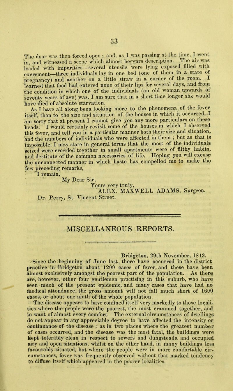 The door was then forced open ; and, as T Avas passing nt t^ic tune, I went in, and witnessed a scene which ahnost beggars description. Tiie air was loaded with impurities—several utensils were lying exposed filled with excrement—three individuals lay in one bed (one of them in a state of pregnancy ) and another on a little straw in a corner of the room. I learned that food had entered none of their lips for several days, and from the condition in which one of the individuals (an old woman upwards of seventy years of age) was, I am sure that in a short time longer she would have died of absolute starvation. As I have all along been looking more to the phenomena of the fever itself, than to the size and situation of the houses in which it occurred,-I am sorry that at present I cannot give you any more particulars on these heads. I would certainly revisit some of the houses in which I observed this fever, and tell you in a particular manner both their size and situation, and the numbers of individuals who were affected in them ; but as that is impossible, I may state in general terms that the most of the individuals seized were crowded together in small apartments were of filthy habits, and destitute of the common necessaries of life. Hoping you will excuse the unconnected manner in which haste has compelled me to make the few preceding remarks, I remain, My Dear Sir, Yours very truly, ALEX. MAXWELL ADAMS, Surgeon. Dr. Perry, St. Vincent Street. MISCELLANEOUS REPORTS. Bridge'on, 29th November, 1843. Since the beginning of June last, there have occurred in the district practice in Bridgeton about 1200 cases of fever, and these have been almost exclusively amongst the poorest part of the population. As there are, however, other four gentlemen practising in this suburb, who have seen much of the present epidemic, and many cases that have had no medical attendance, the gross amount will not fall much short of 1600 cases, or about one ninth of the whole population. The disease appears to have confined itself very markedly to those locali- ties where the people were the poorest, the most crammed together, and in want of almost every comfort. The external circumstances of dwellings do not appear in any appreciable degree to have affected the intensity or continuance of the disease ; as in two places where the greatest number of cases occurred, and the disease was the most fatal, the buildings were kept tolerably clean in respect to sewers and dungsteads. and occupied airy and open situations, whilst on the other hand, in many buildings less favourably situated, but where the people were in more comfortable cir- cumstances, fever was frequently observed without that marked tendency to diffuse itself which appeared in the poorer localities.