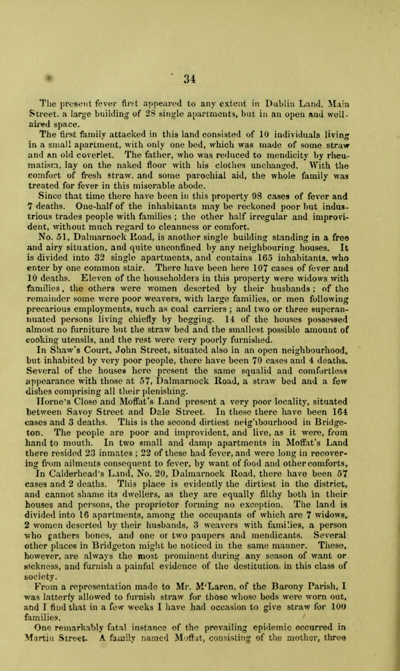 The present fever first appeared to any extent in Dublin Land, Main Street, a large building of 28 single a[)artment3, but in an open and well- aii'ed space. The first family attacked in this land consisted of 10 individuals living in a small apartment, with only one bed, which was made of some straw and an old coverlet. The father, who was reduced to mendicity by rheu- matism, lay on the naked floor with his clothes unchanged. With the comfort of fresh straw, and some parochial aid, the whole family was treated for fever in this miserable abode. Since that time there have been in this property 98 cases of fever and 7 deaths. One-half of the inhabitants may be reckoned poor but indus- trious trades people with families ; the other half irregular and improvi- dent, without much regard to cleanness or comfort. No. 51, Dalmarnock Road, is another single building standing in a free and airy situation, and quite unconfined by any neighbouring houses. It is divided into 32 single apartments, and contains 165 inhabitants, who enter by one common stair. There have been here 107 cases of fever and 10 deaths. Eleven of the householders in this property were widows with families, the others were women deserted by their husbands ; of the remainder some were poor weavers, with large families, or men following precarious employments, such as coal carriers ; and two or three superan- nuated persons living chiefly by begging. H of the houses possessed almost no furniture but the straw bed and the smallest possible amount of cooking utensils, and the rest were very poorly furnished. In Shaw's Court, John Street, situated also in an open neighbourhood^ but inhabited by very poor people, there have been 70 cases and 4 deaths. Several of the houses here present the same squalid and comfortless appearance with those at 57, Dalmarnock Road, a straw bed and a few dishes comprising all their plenishing. Home's Close and Moffat's Land present a very poor locality, situated between Savoy Street and Dale Street. In these there have been 164 cases and 3 deaths. This is the second dirtiest neighbourhood in Bridge- ton. The people are poor and improvident, and live, as it were, from hand to mouth. In two small and damp apartments in Moffiit's Land there resided 23 inmates ; 22 of these had fever, and were long in recover- ing from ailments consequent to fever, by want of food and other comforts, In Calderhead's Land, No. 20, Dalmarnock Road, thei'e have been 57 cases and 2 deaths. This place is evidently the dirtiest in the district, and cannot shame its dwellers, as they are equally filthy both in their houses and persons, the proprietor forming no exception. The land is divided into 16 apartments, among the occupants of which are 7 widows, 2 women deserted by their husbands, 3 weavers with families, a person Y?ho gathers bones, and one or two paupers and mendicants. Several other places in Bridgeton might be noticed in the same manner. These, however, are always the most prominent during any season of want or sickness, and furnish a painful evidence of the destitution, iu this class of society. From a representation made to Mr. M'Laren, of the Barony Parish, I was latterfy allowed to furnish straw for those whose beds wei-e worn out, and I find that in a few weeks I have had occasion to give straw for 100 families. One remarkably fatal instance of the prevailing epidemic occurred in Martin Street. A family named Moffat, consisting of the mother, three