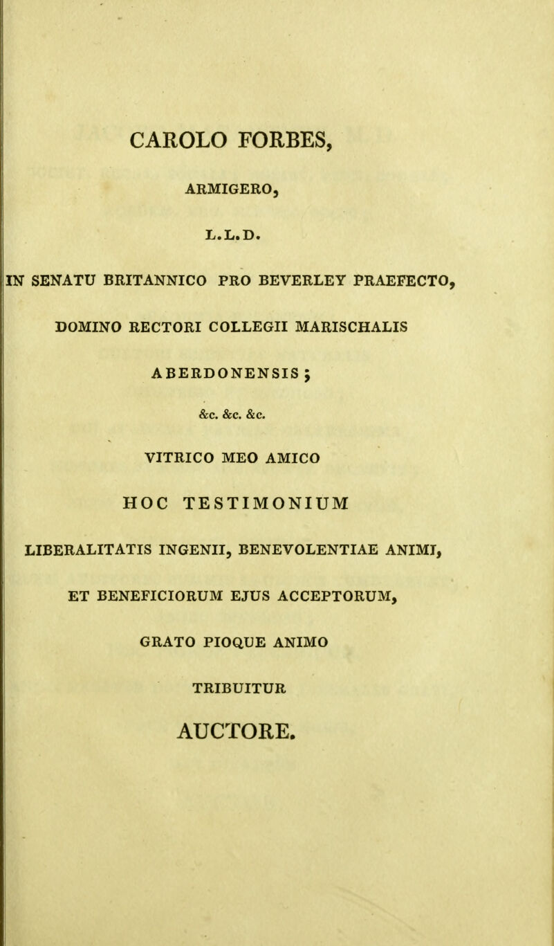 CAROLO FORBES, ARMIGERO, L.L.D. IN SENATU BRITANNICO PRO BEVERLEY PRAEFECTO, DOMINO RECTORI COLLEGII MARISCHALIS ABERDONENSIS \ &c. &c. &c. VITRICO MEO AMICO HOC TESTIMONIUM LIBERALITATIS INGENII, BENEVOLENTIAE ANIMI, ET BENEFICIORUM EJUS ACCEPTORUM, GRATO PIOQUE ANIMO TRIBUITUR AUCTORE.
