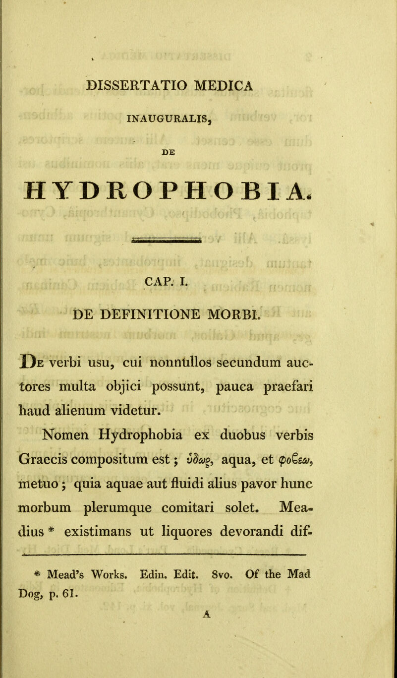 DISSERTATIO MEDICA INAUGURALIS, DE HYDROPHOBIA. CAP. I. DE DEFINITIONE MORBL De verbi usu, cui nonnullos secundum auc- tores multa objici possunt, pauca praefari haud alienum videtur. Nomen Hydrophobia ex duobus verbis Graecis compositum est; i9a% aqua, et <po£e&i, nietuo; quia aquae aut fluidi alius pavor hunc morbum plerumque comitari solet. Mea- dius * existimans ut liquores devorandi dif- * Mead's Works. Edin. Edit. 8vo. Of the Mad Dog, p. 61. A