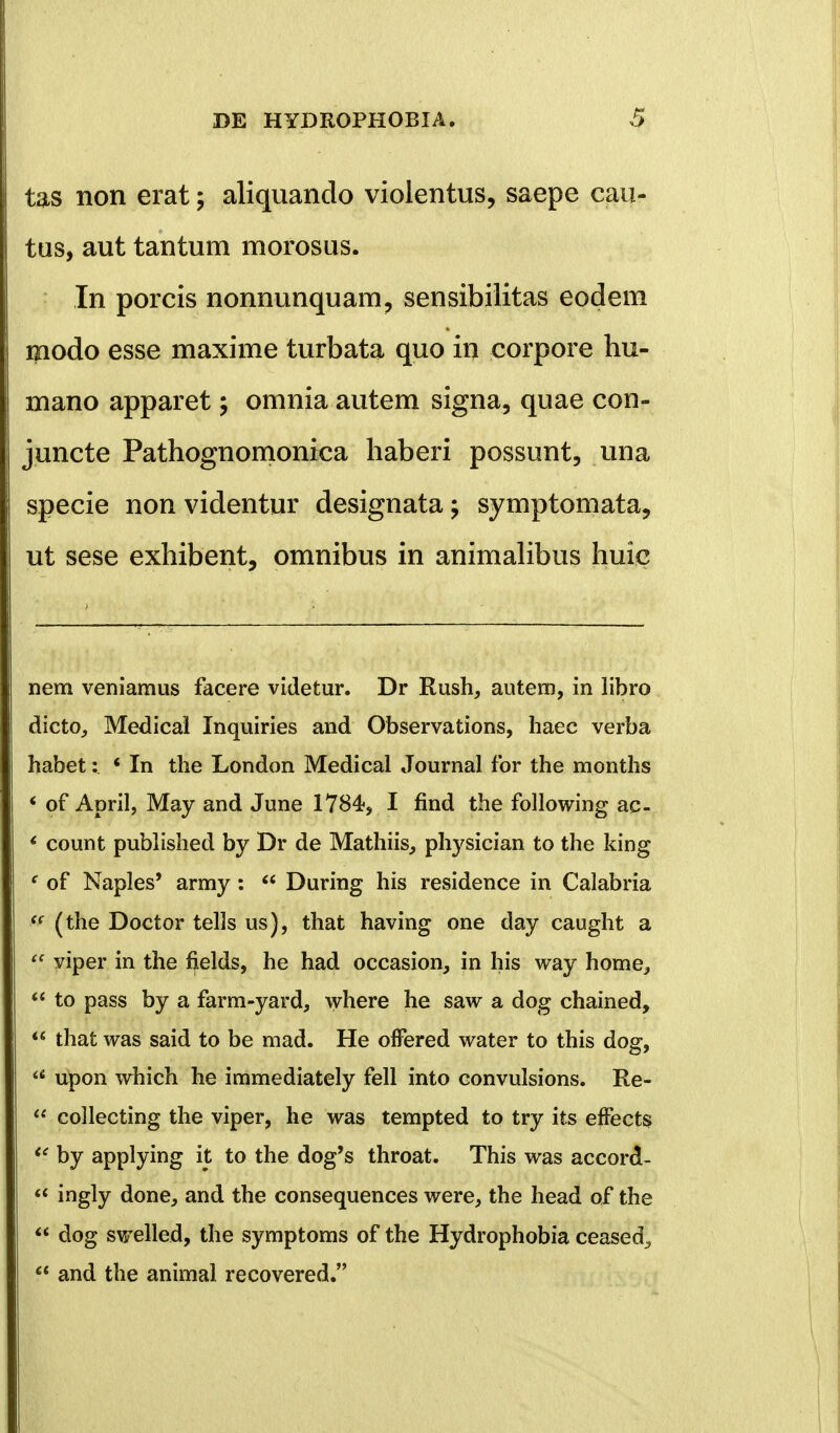 tas non erat; aliquando violentus, saepe cau- tus, aut tantum morosus. In porcis nonnunquam, sensibilitas eodem modo esse maxime turbata quo in corpore hu- mano apparet; omnia autem signa, quae con- juncte Pathognomonica haberi possunt, una specie nonvidentur designata; symptomata, ut sese exhibent, omnibus in animalibus huie nem veniamus facere videtur. Dr Rush, autem, in libro dicto, Medical Inquiries and Observations, haec verba habet: * In the London Medical Journal for the months * of April, May and June 1784«, I find the following ac- ' count published by Dr de Mathiis^ physician to the king f of Naples' army:  During his residence in Calabria <( (the Doctor tel]s us), that having one day caught a  viper in the fields, he had occasion, in his way home^  to pass by a farm-yard, where he saw a dog chained,  that was said to be mad. He ofFered water to this dog, a upon which he immediately fell into convulsions. Re-  collecting the viper, he was tempted to try its effects  by applying it to the dog's throat. This was accord- « ingly done, and the consequences were, the head of the  dog swelled, the symptoms of the Hydrophobia ceased^  and the animal recovered.