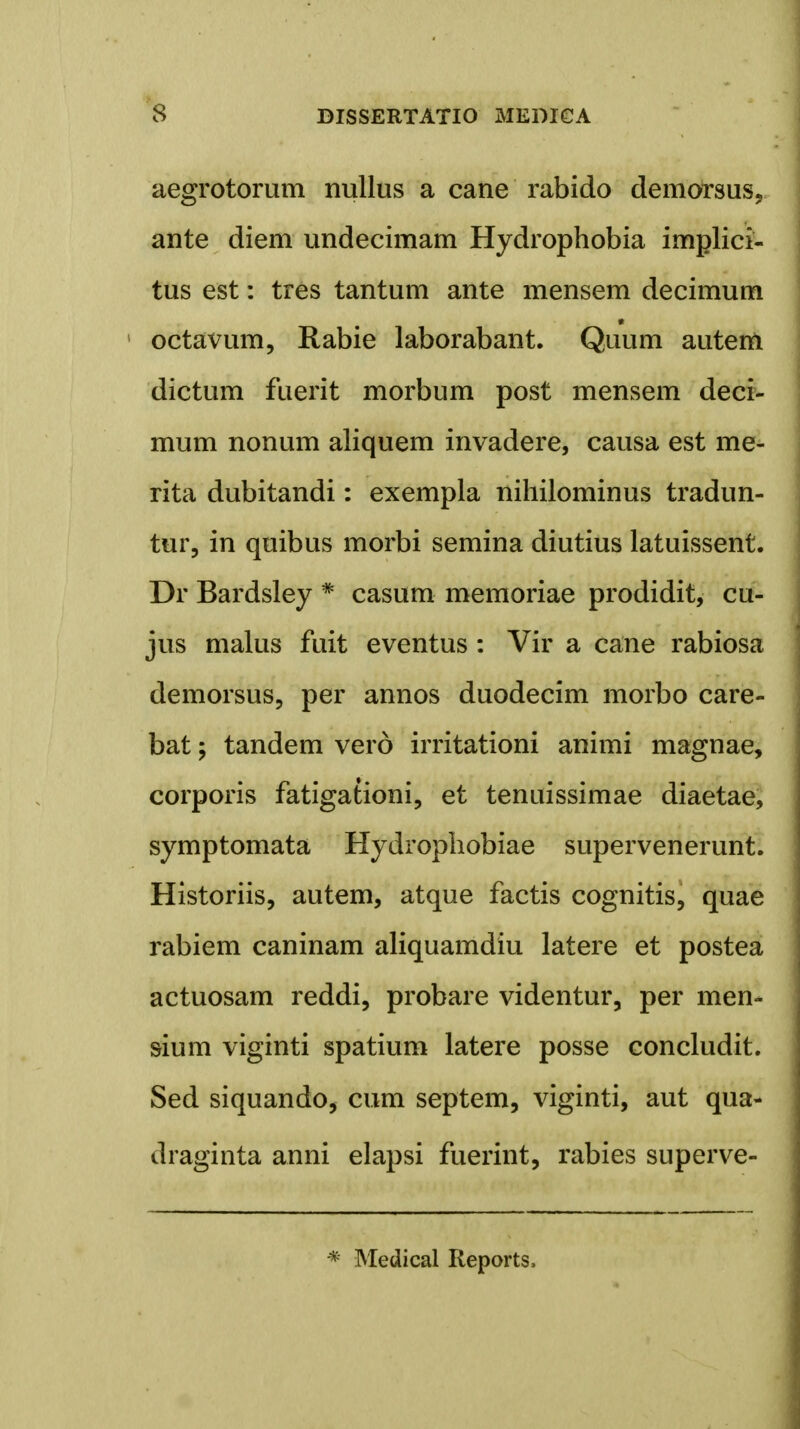 aegrotorum nullus a cane rabido demorsus, ante diem undecimam Hydrophobia implici- tus est: tres tantum ante mensem decimum octavum, Rabie laborabant. Quum autem dictum fuerit morbnm post mensem deci- mum nonum aliquem invadere, causa est me- rita dubitandi: exempla nihilominus tradun- tur, in quibus morbi semina diutius latuissent. Dr Bardsley * casum memoriae prodidit, cu- jus malus fuit eventus : Vir a cane rabiosa demorsus, per annos duodecim morbo care- bat; tandem verd irritationi animi magnae, corporis fatigationi, et tenuissimae diaetae, symptomata Hydrophobiae supervenerunt. Historiis, autem, atque factis cognitis, quae rabiem caninam aliquamdiu latere et postea actuosam reddi, probare videntur, per men- sium viginti spatium latere posse concludit. Sed siquando, cum septem, viginti, aut qua- draginta anni elapsi fuerint, rabies superve- * Medical Reports,