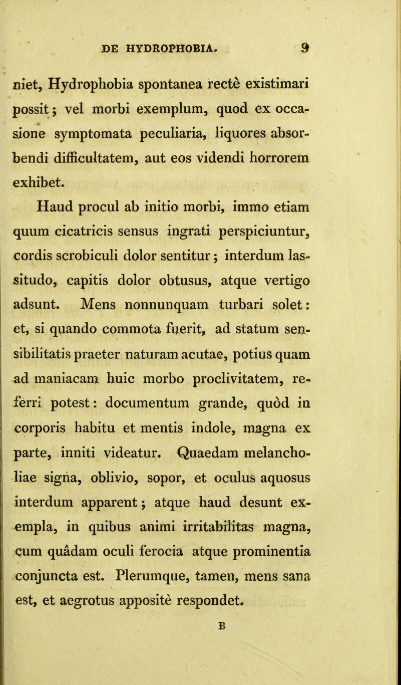 niet, Hydrophobia spontanea recte existimari possit; vel morbi exemplum, quod ex occa- sione symptomata peculiaria, liquores absor- bendi difficultatem, aut eos videndi horrorem exhibet. Haud procul ab initio morbi, immo etiam quum cicatricis sensus ingrati perspiciuntur, cordis scrobiculi dolor sentitur; interdum las- situdo, capitis dolor obtusus, atque vertigo adsunt. Mens nonnunquam turbari solet: et, si quando commota fuerit, ad statum sen- sibilitatis praeter naturam acutae, potius quam ad maniacam huic morbo proclivitatem, re- ferri potest: documentum grande, quod in corporis habitu et mentis indole, magna ex parte, inniti videatur. Quaedam melancho- liae signa, oblivio, sopor, et oculus aquosus interdum apparent; atque haud desunt ex- empla, in quibus animi irritabilitas magna, cum quadam oculi ferocia atque prominentia conjuncta est. Plerumque, tamen, mens sana est, et aegrotus apposite respondet. B