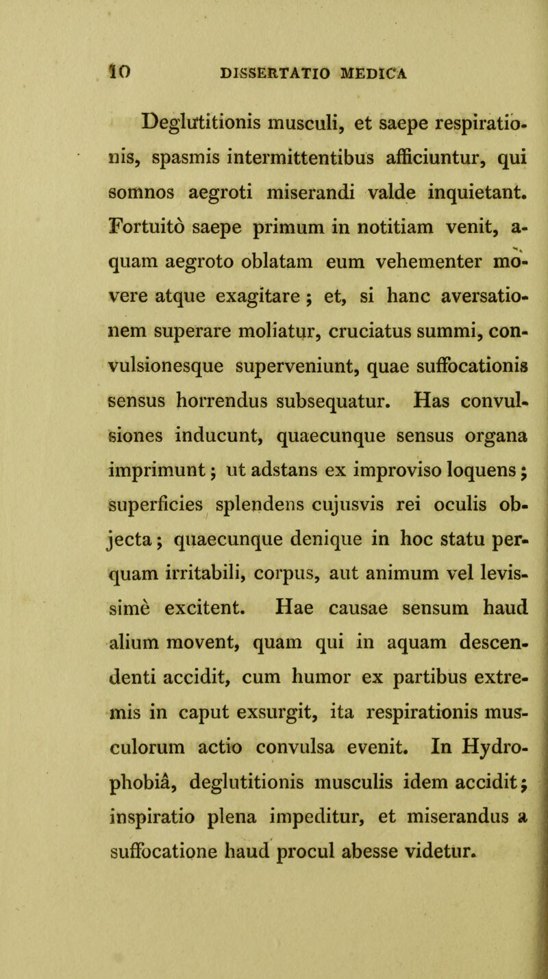 Deglutitionis musculi, et saepe respiratio- nis, spasmis intermittentibus afficiuntur, qui somnos aegroti miserandi valde inquietant. Fortuito saepe primum in notitiam venit, a- quam aegroto oblatam eum vehementer mo- vere atque exagitare; et, si hanc aversatio- nem superare moliatur, cruciatus summi, con- vulsionesque superveniunt, quae sufFocationis sensus horrendus subsequatur. Has convuU siones inducunt, quaecunque sensus organa imprimunt; ut adstans ex improviso loquens; superficies splendens cujusvis rei oculis ob- jecta; quaecunque denique in hoc statu per- quam irritabili, corpus, aut animum vel levis- sime excitent. Hae causae sensum haud alium movent, quam qui in aquam descen- denti accidit, cum humor ex partibus extre- mis in caput exsurgit, ita respirationis mus- culorum actio convulsa evenit. In Hydro- phobia, deglutitionis musculis idem accidit; inspiratio plena impeditur, et miserandus a suffocatione haud procul abesse videtur.