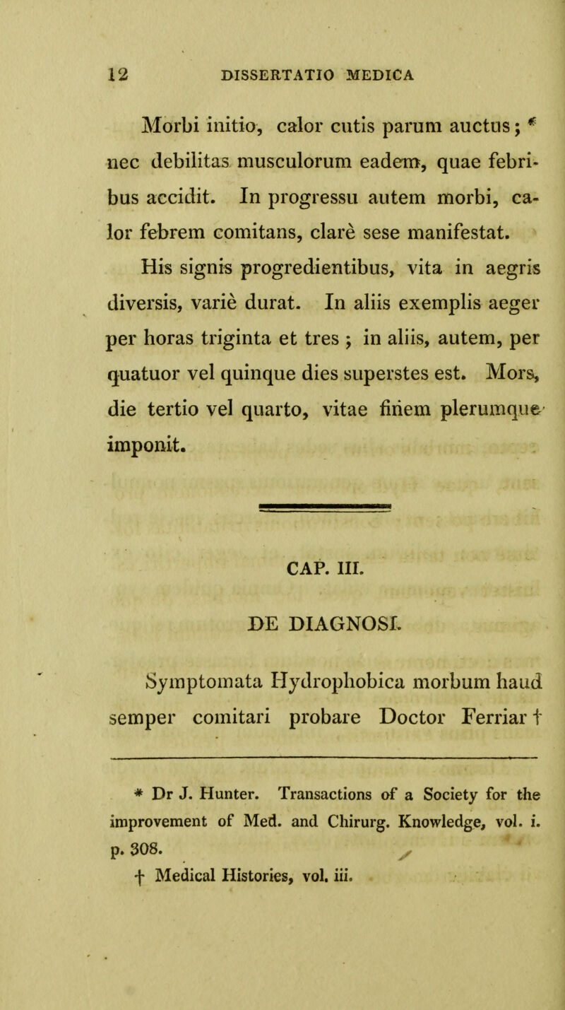 Morbi initio, calor cutis parum auctus; * nec debilitas musculorum eadem, quae febri- bus accidit. In progressu autem morbi, ca- lor febrem comitans, clare sese manifestat. His signis progredientibus, vita in aegris diversis, varie durat. In aliis exemplis aeger per horas triginta et tres ; in aliis, autem, per quatuor vel quinque dies superstes est. Mors, die tertio vel quarto, vitae firiem plerumque imponit. CAP. III. BE DIAGNOSL Symptomata Hydrophobica morbum haud semper comitari probare Doctor Ferriar t * Dr J. Hunter. Transactions of a Society for the improvement of Med. and Chirurg. Knowledge, vol. i. p. 308. ^ f Medical Histories, vol. iii.