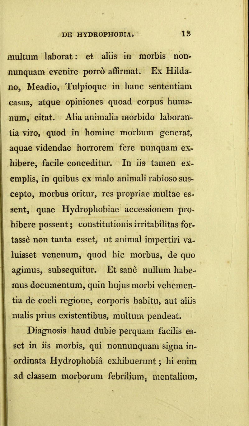 multum laborat: et aliis in morbis non- nunquam evenire porrd affirmat. Ex Hilda- no, Meadio, Tulpioque in hanc sententiam casus, atque opiniones quoad corpus huma- num, citat. Alia animalia morbido laboran- tia viro, quod in homine morbum generat, aquae videndae horrorem fere nunquam ex- hibere, facile conceditur. In iis tamen ex- emplis, in quibus ex malo animali rabioso sus- cepto, morbus oritur, res propriae multae es- sent, quae Hydrophobiae accessionem pro- hibere possent; constitutionis irritabilitas for- tasse non tanta esset, ut animal impertiri va- luisset venenum, quod hic morbus, de quo agimus, subsequitur. Et sane nullum habe- mus documentum, quin hujus morbi vehemen- tia de coeli regione, corporis habitu, aut aliis malis prius existentibus, multum pendeat. Diagnosis haud dubie perquam facilis es- set in iis morbis, qui nonnunquam signa in- ordinata Hydrophobia exhibuerunt \ hi enim ad classem morborum febrilium3 mentalium,