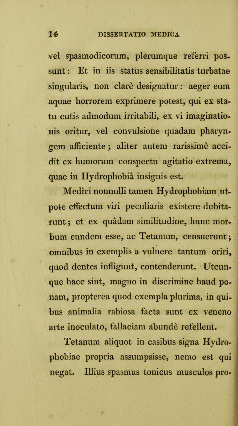 vel spasmodicorum, plerumque referri pos- sunt: Et in iis status sensibilitatis turbatae singularis, non clare designatur: aeger eum aquae horrorem exprimere potest, qui ex sta- tu cutis admodum irritabili, ex vi imaginatio- nis oritur, vel convulsione quadam pharyn- gem afficiente; aliter autem rarissime acci- dit ex humorum conspectu agitatio extrema, quae in Hydrophobia insignis est. Medici nonnulli tamen Hydrophobiam ut- pote effectum viri peculiaris existere dubita- runt; et ex quadam similitudine, hunc mor- bum eundem esse, ac Tetanum, censuerunt; omnibus in exemplis a vulnere tantum oriri, quod dentes infligunt, contenderunt. Utcun- que haec sint, magno in discrimine haud po- nam, propterea quod exempla plurima, in qui- bus animalia rabiosa facta sunt ex veneno arte inoculato, fallaciam abunde refellent. Tetanum aliquot in casibus signa Hydro- phobiae propria assumpsisse, nemo est qui negat. Illius spasmus tonicus musculos pro-