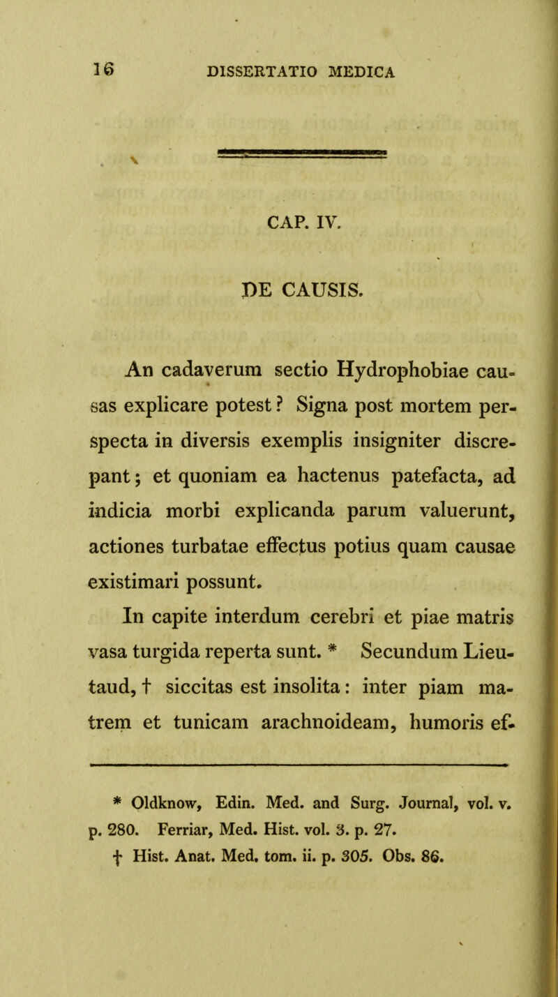 * % CAP. IV. PE CAUSIS. An cadaverura sectio Hydrophobiae cau- sas explicare potest ? Signa post mortem per- specta in diversis exemplis insigniter discre- pant; et quoniam ea hactenus patefacta, ad indicia morbi explicanda parum valuerunt, actiones turbatae effectus potius quam causae existimari possunt. In capite interdum cerebri et piae matris vasa turgida reperta sunt. * Secundum Lieu- taud, t siccitas est insolita: inter piam ma- trem et tunicam arachnoideam, humoris ef- * Oldknow, Edin. Med. and Surg. Journal, vol. v. p. 280. Ferriar, Med. Hist. vol. 3. p. 27. f Hist. Anat. Med. tom. ii. p. 305. Obs. 86.