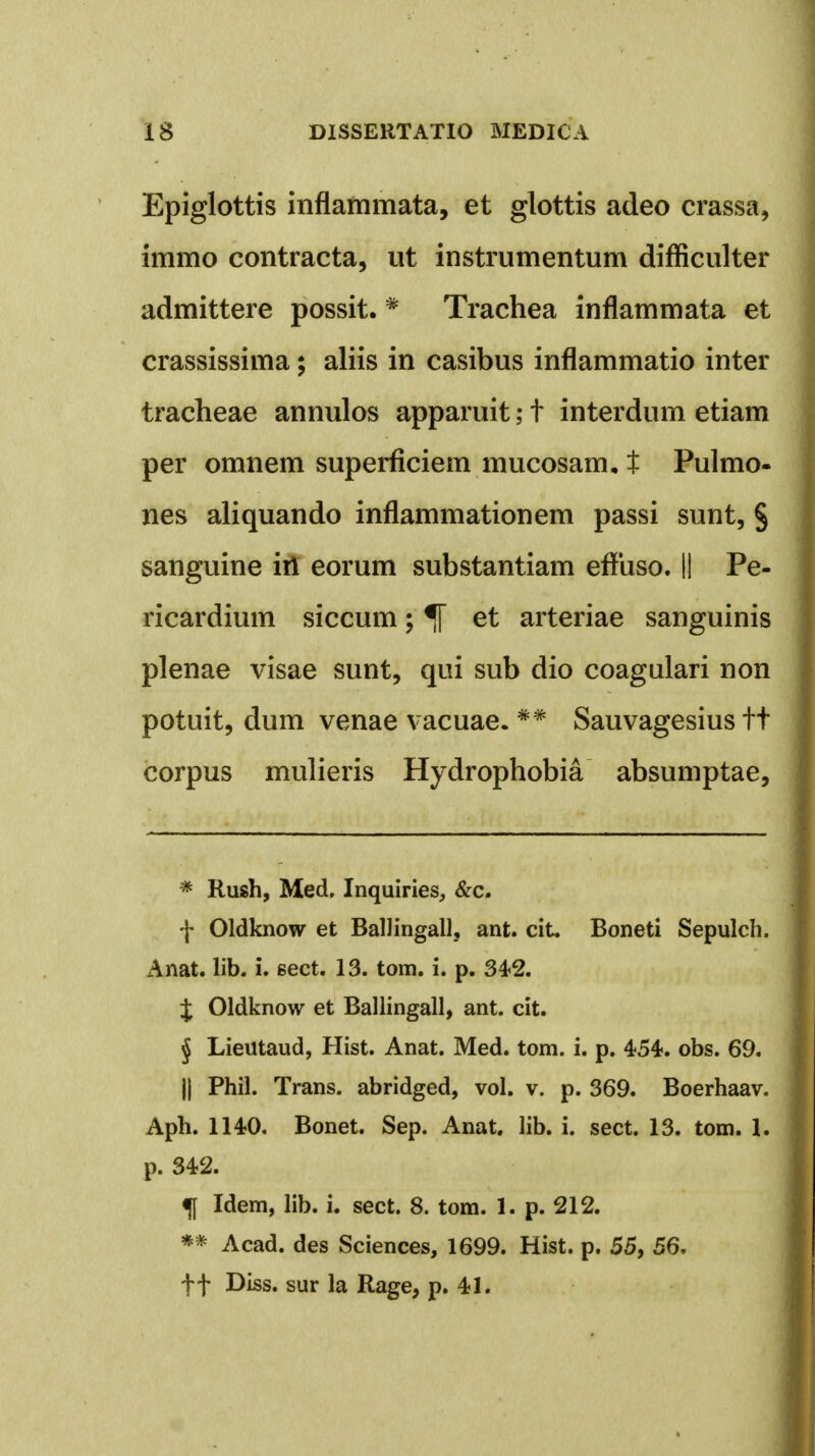 Epiglottis inflammata, et glottis adeo crassa, immo contracta, ut instrumentum difficulter admittere possit. * Trachea inflammata et crassissima; aliis in casibus inflammatio inter tracheae annulos apparuit; t interdum etiam per omnem superficiem mucosam, t Pulmo- nes aliquando inflammationem passi sunt, § sanguine iri eorum substantiam effuso. II Pe- ricardium siccum; et arteriae sanguinis plenae visae sunt, qui sub dio coagulari non potuit, dum venae vacuae. ** Sauvagesius tt corpus mulieris Hydrophobia absumptae, * Rush, Med, Inquiries, &c. f Oldknow et Ballingall, ant. cit. Boneti Sepulch. Anat. lib. i. eect. 13. tom. i. p. 342. $ Oldknow et Ballingall, ant. cit. j Lieutaud, Hist. Anat. Med. tom. i. p. 454. obs. 69. |j Phil. Trans. abridged, vol. v. p. 369. Boerhaav. Aph. 1140. Bonet. Sep. Anat. lib. i. sect. 13. tom. 1. p. 342. f Idem, lib. i. sect. 8. tom. 1. p. 212. ** Acad. des Sciences, 1699. Hist. p. 55, 56. ff Diss. sur la Rage, p. 41.