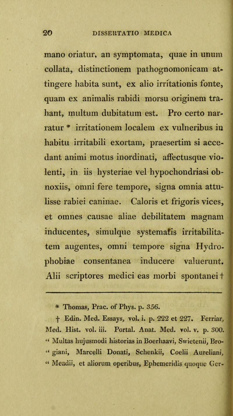 mano oriatur, an symptomata, quae in unum collata, distinctionem pathognomonicam at- tingere habita sunt, ex alio irritationis fonte, quam ex animalis rabidi morsu originem tra- hant, multum dubitatum est. Pro certo nar- ratur * irritationem localem ex vulneribus in habitu irritabili exortam, praesertim si acce- dant animi motus inordinati, affectusque vio- lenti, in iis hysteriae vel hypochondriasi ob- noxiis, omni fere tempore, signa omnia attu- lisse rabiei caninae. Caloris et frigoris vices, et omnes causae aliae debilitatem magnam inducentes, simulque systematis irritabilita- tem augentes, omni tempore signa Hydro- phobiae consentanea inducere valuerunt. Alii scriptores medici eas morbi spontanei t * Thomas, Prac. of Phys. p. 356. f Edin. Med. Essays, vol. i. p. 222 et 227. Ferriar, Med. Hist. vol. iii. PortaL Anat. Med. vol. v. p. 300.  Multas hujusmodi historias in Boerhaavi, Swietenii, Bro- 4< giani, Marcelli Donati, Schenkii, Coelii Aureliani,  Meadii, et aliorum operibus, Ephemeridis quoque Ger-