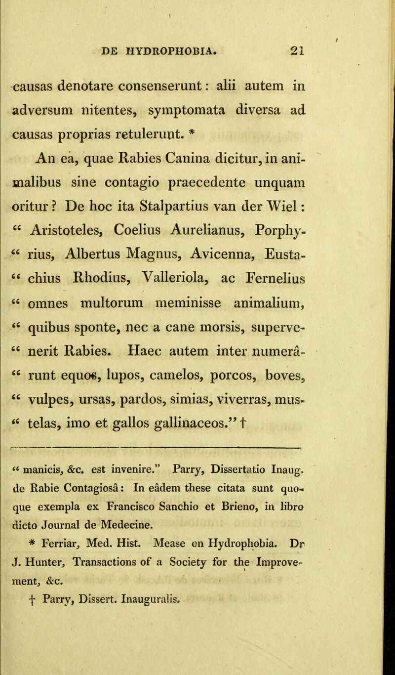 1 DE HYDROPHOBIA. 21 causas denotare consenserunt: alii autem in adversum nitentes, symptomata diversa ad causas proprias retulerunt. # An ea, quae Rabies Canina dicitur, in ani- malibus sine contagio praecedente unquam oritur ? De hoc ita Stalpartius van der Wiel:  Aristoteles, Coelius Aurelianus, Porphy-  rius, Albertus Magnus, Avicenna, Eusta-  chius Rhodius, Valleriola, ac Fernelius  omnes multorum meminisse animalium,  quibus sponte, nec a cane morsis, superve-  nerit Rabies. Haec autem inter numera-  runt equcns, lupos, camelos, porcos, boves3  vulpes, ursas, pardos, simias, viverras, mus- <e telas, imo et gallos gallinaceos. t  manicis, &c. est invenire. Parry, Dissertatio Inaug. de Rabie Contagiosa: In eadem these citata sunt quo- que exempla ex Francisco Sanchio et Brieno, in libro dicto Journal de Medecine. * Ferriar, Med. Hist. Mease on Hydrophobia. Dr J. Hunter, Transactions of a Society for the Improve- ment, &c. f Parry, Dissert. Inauguralis.