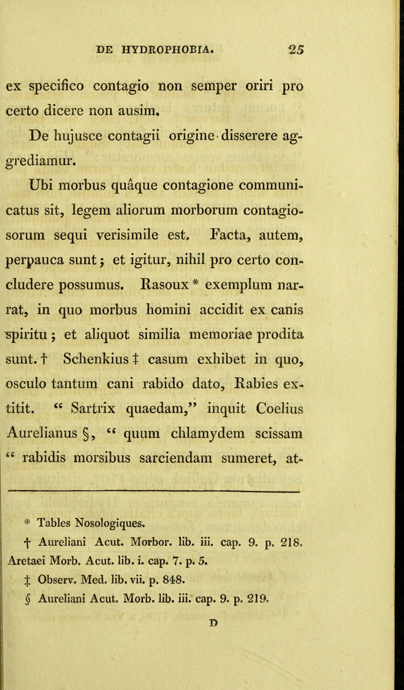 ex specifico contagio non semper oriri pro certo dicere non ausim. De hujusce contagii origine disserere ag- grediamur. Ubi morbus quaque contagione communi- catus sit, legem aliorum morborum contagio- sorum sequi verisimile est, Facta, autem, perpauca sunt; et igitur, nihil pro certo con- cludere possumus. Rasoux # exemplum nar- rat, in quo morbus homini accidit ex canis ^piritu; et aliquot similia memoriae prodita sunt. t Schenkiust casum exhibet in quo, osculo tantum cani rabido dato, Rabies ex- titit.  Sartrix quaedam, inquit Coelius Aurelianus §, u quum chlamydem scissam  rabidis morsibus sarciendam sumeret, at- * Tables Nosologiques. -|* Aureliani Acut. Morbor. lib. iii. cap. 9. p. 218, Aretaei Morb. Acut. lib. i. cap. 7. p. 5. J Observ. Med. lib. vii. p. 848. § Aureliani Acut. Morb. lib. iii. cap. 9. p. 219. D