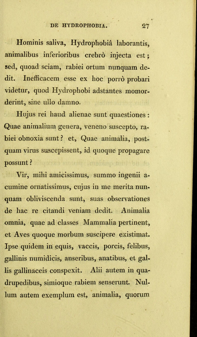 Homitiis saliva, Hydrophobia laborantis, animalibus inferioribus crebro injecta est; sed, quoad sciam, rabiei ortum nunquam de- dit. Inefficacem esse ex hoc porrd probari videtur, quod Hydrophobi adstantes momor- derint, sine ullo damno. Hujus rei haud alienae sunt quaestiones: Quae animalium genera, veneno suscepto, ra- biei obnoxia sunt ? et, Quae animalia, post- quam virus suseepissent, id quoque propagare possunt ? Vir, mihi amicissimus, summo ingenii a- cumine ornatissimus, cujus in me merita nun- quam obliviscenda sunt, suas observationes de hac re citandi veniam dedit. Animalia omnia, quae ad classes Mammalia pertinent, et Aves quoque morbum suscipere e^istimat. Ipse quidem in equis, vaccis, porcis, felibus, gallinis numidicis, anseribus, anatibus, et gal- lis gallinaceis conspexit. Alii autem in qua- drupedibus, simioque rabiem senserunt. Nul- lum autem exemplum est, animalia, quorum