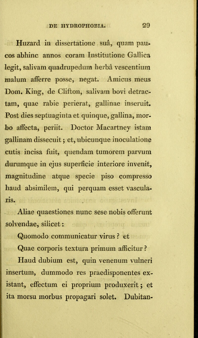 Huzard in dissertatione sua, quam pau- cos abhinc annos coram Institutione Gallica legit, salivam quadrupedum herba vescentium malum afferre posse5 negat. Amicus meus Dom, King, de Clifton, salivam bovi detrac- tam, quae rabie perierat, gallinae inseruit. Post dies septuaginta et quinque, gallina, mor- bo affecta, periit. Doctor Macartney istam gallinam dissecuit; et, ubicunque inoculatione cutis incisa fuit, quendam tumorem parvum durumque in ejus superflcie interiore invenit, magnitudine atque specie piso compresso haud absimilem, qui perquam esset vascula- ris. Aliae quaestiones nunc sese nobis offerunt solvendae, silicet: Quomodo communicatur virus ? tt Quae corporis textura primum afficitur ? Haud dubium est, quin venenum vulneri insertum, dummodo res praedisponentes ex- istant, effectum ei proprium produxerit; et ita morsu morbus propagari solet. Dubitan-