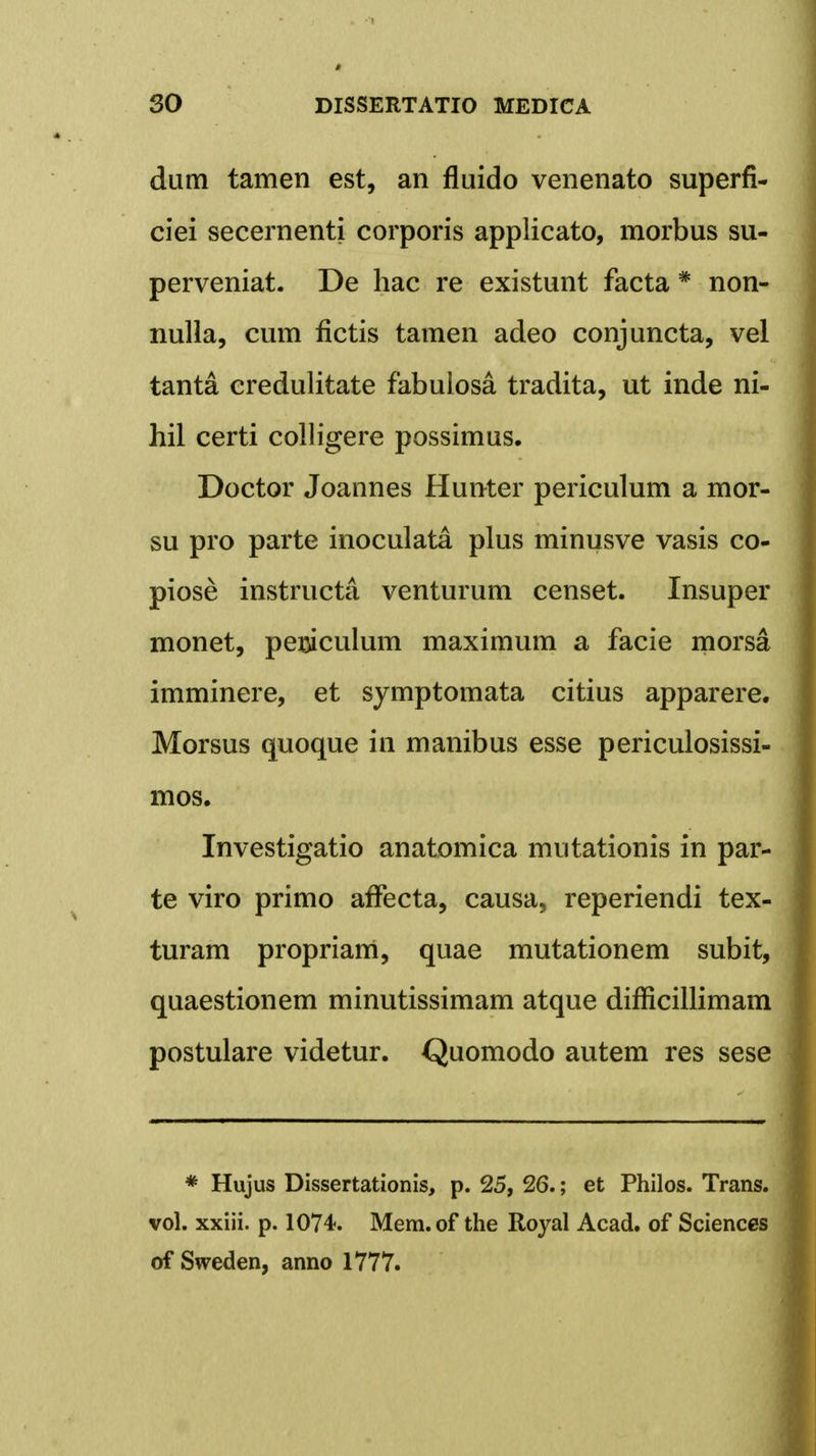 dum tamen est, an fluido venenato superfi- ciei secernenti corporis applicato, morbus su- perveniat. De hac re existunt facta # non- nulla, cum fictis tamen adeo conjuncta, vel tanta credulitate fabuiosa tradita, ut inde ni- hil certi colligere possimus. Doctor Joannes Hunter periculum a mor- su pro parte inoculata plus minusve vasis co- piose instructa venturum censet. Insuper monet, periculum maximum a facie morsa imminere, et symptomata citius apparere. Morsus quoque in manibus esse periculosissi- mos. Investigatio anatomica mutationis in par- te viro primo afTecta, causa, reperiendi tex- turam propriarri, quae mutationem subit, quaestionem minutissimam atque difficillimam postulare videtur. Quomodo autem res sese * Hujus Dissertationis, p. 25, 26.; et Philos. Trans. vol. xxiii. p. 1074. Mem.of the Royal Acad. of Sciences of Sweden, anno 1777.