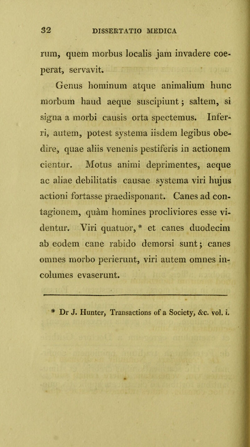 rum, quem morbus localis jam invadere coe- perat, servavit. Genus hominum atque animalium hunc morbum haud aeque suscipiunt; saltem, si signa a morbi causis orta spectemus. Infer- ri, autem, potest systema iisdem legibus obe- dire, quae aliis venenis pestiferis in actionem cientur. Motus animi deprimentes, aeque ac aliae debilitatis causae systema viri hujus actioni fortasse praedisponant. Canes ad con- tagionem, quam homines procliviores esse vi- dentur. Viri quatuor,# et canes duodecim ab eodem cane rabido demorsi sunt; canes omnes morbo perierunt, viri autem omnes in- columes evaserunt. * Dr J. Hunter, Transactions of a Society, &c. vol. i.