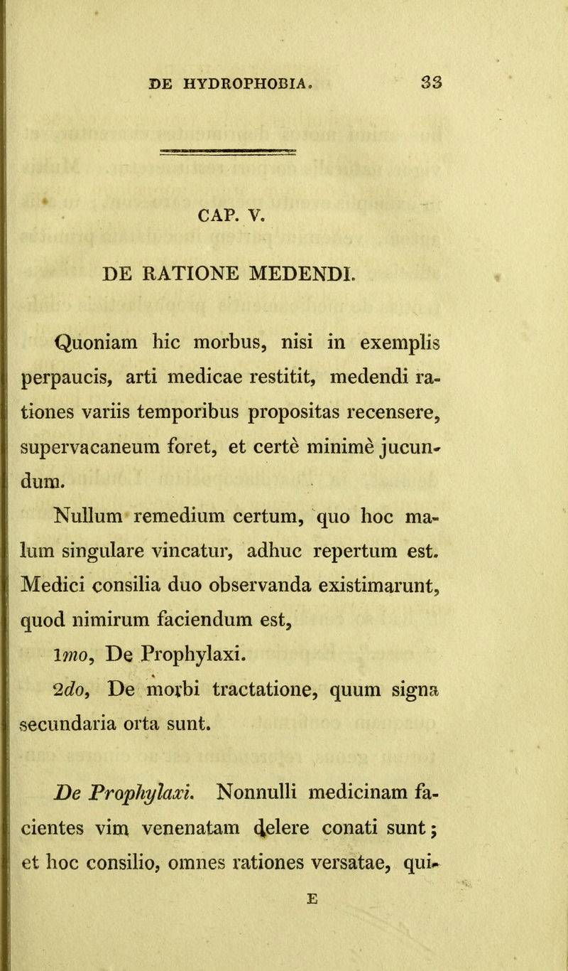 CAP. V. DE RATIONE MEDENDI. Quoniam hic morbus, nisi in exemplis perpaucis, arti medicae restitit, medendi ra- tiones variis temporibus propositas recensere, supervacaneum foret, et certe minime jucun- dum. Nullum remedium certum, quo hoc ma- lum singulare vincatur, adhuc repertum est. Medici consilia duo observanda existimarunt, quod nimirum faciendum est, Imo, De Prophylaxi. 2do9 De morbi tractatione, quum signa secundaria orta sunt. De Prophylaxi. Nonnulli medicinam fa- cientes virr* venenatam (Jelere conati sunt; et hoc consilio, omnes rationes versatae, qui^ E