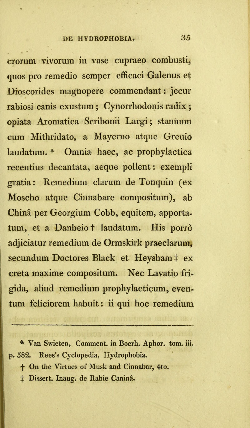 erorum vivorum in vase cupraeo combusti, quos pro remedio semper efficaci Galenus et Dioscorides magnopere commendant: jecur rabiosi canis exustum ; Cynorrhodonis radix; opiata Aromatica Scribonii Largi; stanhum cum Mithridato, a Mayerno atque Greuio laudatum. * Omnia haec, ac prophylactica recentius decantata, aeque pollent: exempli gratia: Remedium clarum de Tonquin (ex Moscho atque Cinnabare compositum), ab China per Georgium Cobb, equitem, apporta- tum, et a Danbeiot laudatum. His porrd adjiciatur remedium de Ormskirk praeclarum, secundum Doctores Black et Heysham t ex creta maxime compositum. Nec Lavatio fri- gida, aliud remedium prophylacticum, even- tum feliciorem habuit: ii qui hoc remedium * Van Swieten, Comment. in Boerh. Aphor. tom. iii. p. 582. Rees^s Cyclopedia, Hydrophobia. f On the Virtues of Musk and Cinnabar, 4?to. t Dissert. Inaug. de Rabie Canina.