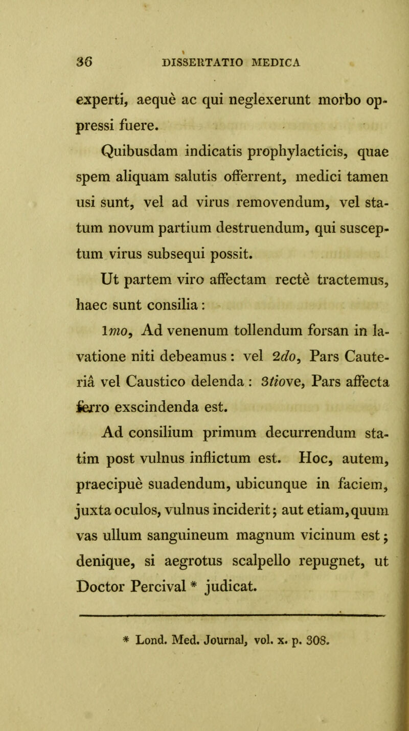 experti, aeque ac qui neglexerunt morbo op- pressi fuere. Quibusdam indicatis prophylacticis, quae spem aliquam salutis offerrent, medici tamen usi sunt, vel ad virus removendum, vel sta- tum novum partium destruendum, qui suscep- tum virus subsequi possit. Ut partem viro affectam recte tractemus, haec sunt consilia: 17720, Ad venenum tollendum forsan in la- vatione niti debeamus : vel 2do, Pars Caute- ria vel Caustico delenda : 3tiove, Pars affecta fierro exscindenda est. Ad consilium primum decurrendum sta- tim post vulnus inflictum est. Hoc, autem, praecipue suadendum, ubicunque in faciem, juxta oculos, vulnus inciderit; aut etiam,quum vas ullum sanguineum magnum vicinum est -7 denique, si aegrotus scalpello repugnet, ut Doctor Percival * judicat. * Lond. Med. Journal, vol. x. p. 308.