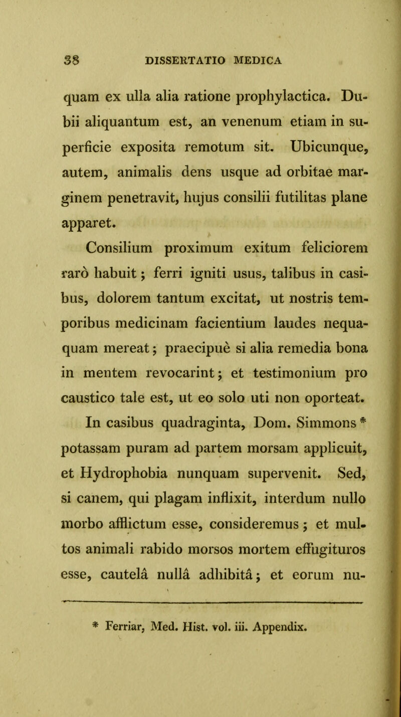 quam ex ulla alia ratione prophylactica. Du- bii aliquantum est, an venenum etiam in su- perficie exposita remotum sit. Ubicunque, autem, animalis dens usque ad orbitae mar- ginem penetravit, hujus consilii futilitas plane apparet. Consilium proximum exitum feliciorem raro habuit; ferri igniti usus, talibus in casi- bus, dolorem tantum excitat, ut nostris tem- poribus medicinam facientium laudes nequa- quam mereat; praecipue si alia remedia bona in mentem revocarint; et testimonium pro caustico tale est, ut eo solo uti non oporteat. In casibus quadraginta, Dom. Simmons * potassam puram ad partem morsam applicuit, et Hydrophobia nunquam supervenit. Sed, si canem, qui plagam inflixit, interdum nullo morbo afflictum esse, consideremus ; et mul- tos animali rabido morsos mortem effugituros esse, cautela nulla adhibita; et eorum nu- * Ferriar, Med. Hist. vol. iii. Appendix.