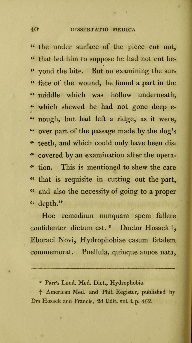 H the under surface of the piece cut out, u that led him to suppose he had not cut be-  yond the bite. But on examining the sur-  face of the wound, he found a part in the  middle which was hollow underneath, u which shewed he had not gone deep e- H nough, but had left a ridge, as it were,  over part of the passage made by the dog's u teeth, and which could only have been dis- u covered by an examination after the opera- u tion. This is mentioned to shew the care H that is requisite in cutting out the part,  and also the necessity of going to a proper  depth. Hoc remedium nunquam spem fallere confidenter dictum est. * Doctor Hosack f, Eboraci Novi, Hydrophobiae casum fatalem commemorat. Puellula, quinque annos nata, * Parr's Lond. Med. Dict., Hydrophobia. f American Med. and Phil. Register, published by