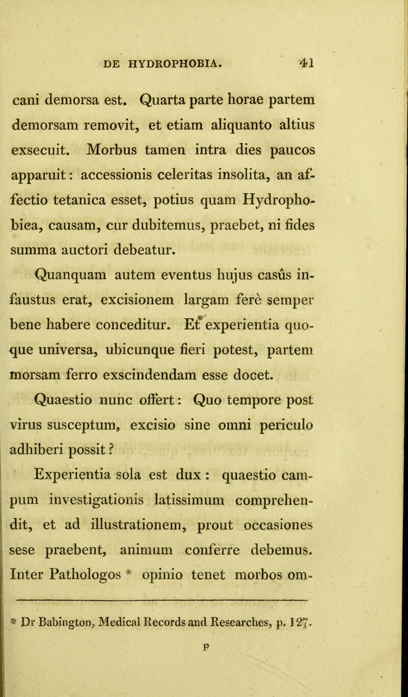 cani demorsa est. Quarta parte horae partem demorsam removit, et etiam aliquanto altius exsecuit. Morbus tamen intra dies paucos apparuit: accessionis celeritas insolita, an af- fectio tetanica esset, potius quam Hydropho- bica, causam, cur dubitemus, praebet, ni fides summa auctori debeatur. Quanquam autem eventus hujus casus in- faustus erat, excisionem largam fere semper bene habere conceditur. Et* experientia quo- que universa, ubicunque fieri potest, partem morsam ferro exscindendam esse docet. Quaestio nunc ofFert: Quo tempore post virus susceptum, excisio sine omni periculo adhiberi possit ? Experientia sola est dux : quaestio cam- pum investigationis latissimum comprehen- dit, et ad illustrationem, prout occasiones sese praebent, animum conferre debemus. Inter Pathologos * opinio tenet morbos om- I Dr Babington, Medical Records and Researches, p. 127- F