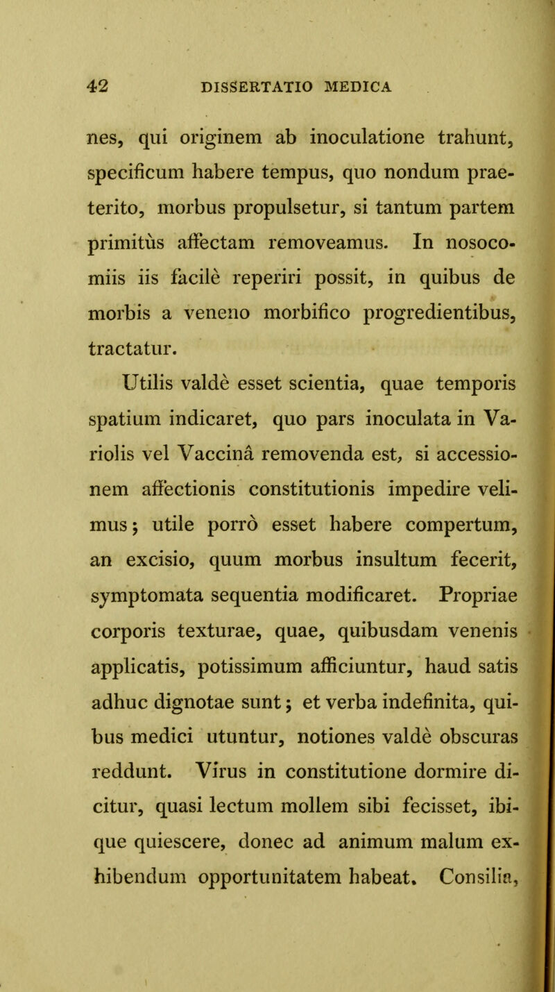 nes, qui originem ab inoculatione trahunt, specificum habere tempus, quo nondum prae- terito, morbus propulsetur, si tantum partem primitiis affectam removeamus. In nosoco- miis iis facile reperiri possit, in quibus de morbis a veneno morbifico progredientibus, tractatur. Utilis valde esset scientia, quae temporis spatium indicaret, quo pars inoculata in Va- riolis vel Vaccina removenda est, si accessio- nem affectionis constitutionis impedire veli- mus; utile porro esset habere compertum, an excisio, quum morbus insultum fecerit, symptomata sequentia modiflcaret. Propriae corporis texturae, quae, quibusdam venenis applicatis, potissimum afRciuntur, haud satis adhuc dignotae sunt; et verba indeflnita, qui- bus medici utuntur, notiones valde obscuras reddunt. Virus in constitutione dormire di- citur, quasi lectum mollem sibi fecisset, ibi- que quiescere, donec ad animum malum ex- hibendum opportunitatem habeat. Consilizi,