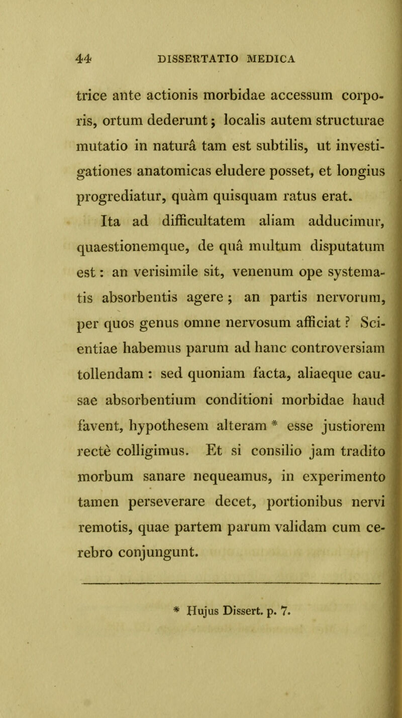 trice ante actionis morbidae accessum corpo- ris, ortum dederunt; localis autem structurae mutatio in natura tam est subtilis, ut investi- gationes anatomicas eludere posset, et longius progrediatur, quam quisquam ratus erat. Ita ad difficultatem aliam adducimur, quaestionemque, de qua multum disputatum est: an verisimile sit, venenum ope systema- tis absorbentis agere ; an partis nervorum, per quos genus omne nervosum afficiat ? Sci- entiae habemus parum ad hanc controversiam tollendam : sed quoniam facta, aliaeque cau- sae absorbentium conditioni morbidae haud favent, hypothesem alteram # esse justiorem recte colligimus. Et si consilio jam tradito morbum sanare nequeamus, in experimento tamen perseverare decet, portionibus nervi remotis, quae partem parum validam cum ce- rebro conjungunt. * Hujus Dissert. p. 7.