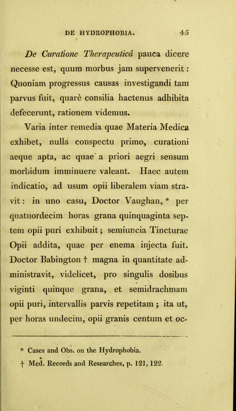 De Curatione Therapeuticd pauca dicere necesse est, quum morbus jam supervenerit: Quoniam progressus causas investigandi tam parvus fuit, quare consilia hactenus adhibita defecerunt, rationem videmus. Varia inter remedia quae Materia Medica exhibet, nulla conspectu primo, curationi aeque apta, ac quae a priori aegri sensum morbidum imminuere valeant. Haec autem indicatio, ad usum opii liberalem viam stra- vit: in uno casu, Doctor Vaughan, * per quatuordecim horas grana quinquaginta sep- tem opii puri exhibuit; semiuncia Tincturae Opii addita, quae per enema injecta fuit. Doctor Babington t magna in quantitate ad- ministravit, videlicet, pro singulis dosibus viginti quinque grana, et semidrachmam opii puri, intervallis parvis repetitam ; ita ut, per horas undecim, opii granis centum et oc- * Cases and Obs. on the Hydrophobia. f Med. Records and Researches, p. 121,122.