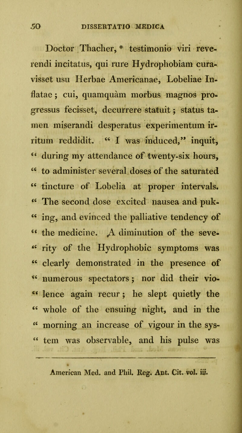 Doctor Thacher, * testimonio viri reve- rendi incitatus, qui rure Hydrophobiam cura- visset usu Herbae Americanae, Lobeliae In- flatae; cui, quamquam morbus magnos pro- gressus fecisset, decurrere statuit; status ta- mea miserandi desperatus experimentum ir- ritum reddidit.  I was induced, inquit,  during my attendance of twenty-six hours,  to administer several doses of the saturated  tincture of Lobelia at proper intervals.  The second dose excited nausea and puk-  ing, and evinced the palliative tendency of  the medicine. Ji. diminution of the seve- <c rity of the Hydrophobic symptoms was  clearly demonstrated in the presence of  numerous spectators nor did their vio-  lence again recur; he slept quietly the  whole of the ensuing night, and in the u morning an increase of vigour in the sys-  tem was observable, and his pulse was American Med. and Phil. Reg. Ant. Cit. vol. iii.