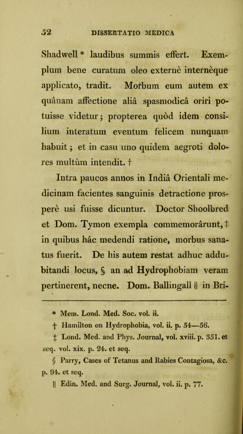 Shadwell# lauditms summis effert. Exem- plum bene curatum oleo externe interneque applicato, tradit. Morbum eum autem ex quanam affectione alia spasmodiea oriri po- tuisse videtur; propterea quod idem consi- lium interatum eventum felicem nunquam habuit; et in casu uno quidem aegroti dolo- res multum intendit. f Intra paucos annos in India Orientali me- dicinam facientes sanguinis detractione pros- pere usi fuisse dicuntur. Doctor Shoolbred et Dom. Tymon exempla commemorarunt, t in quibus hac medendi ratione, morbus sana- tus fuerit. De his autem restat adhuc addu- bitandi locus, § an ad Hydrophobiam veram pertinerent, necne. Dom. Ballingall H in Bri- * Mem. Lond. Med. Soc. vol. ii. f Hamilton on Hydrophobia, vol. ii. p. 54-—56. J Lond. Med. and Phys. Journal, vol. xviii. p. 351. et seq. vol. xix. p. 24. et seq. § Parry, Cases of Tetanus and Rabies Contagiosa, &c. p. 94. et seq. || Edin. Med. and Surg. Journal, vol. ii. p. 77.