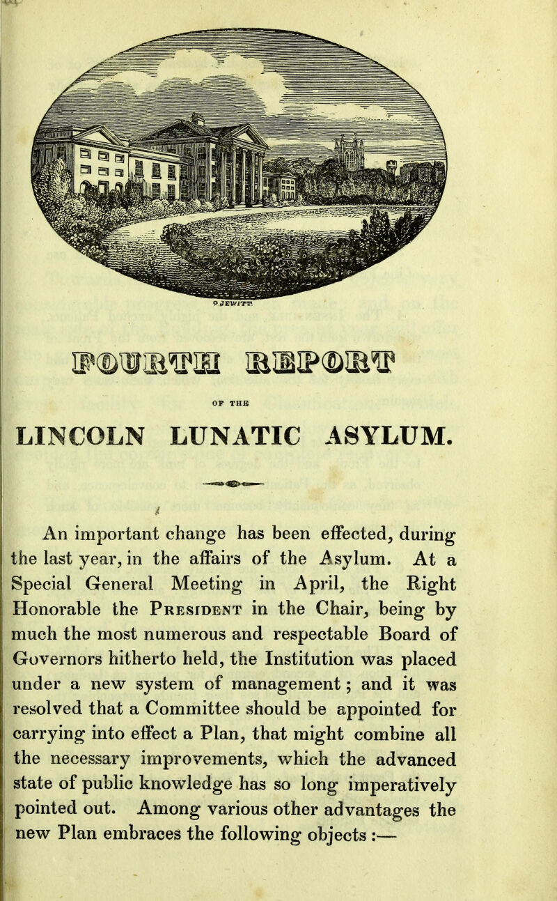 OJEWfTT. OP THB LINCOLN LUNATIC ASYLUM. An important change has been effected, during the last year, in the affairs of the Asylum. At a Special General Meeting in April, the Right Honorable the President in the Chair, being by much the most numerous and respectable Board of Governors hitherto held, the Institution was placed under a new system of management; and it was resolved that a Committee should be appointed for carrying into effect a Plan, that might combine all the necessary improvements, which the advanced state of public knowledge has so long imperatively pointed out. Among various other advantages the new Plan embraces the following objects :—