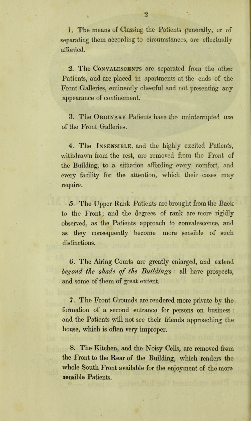 1. The means of Classing the Patients pjenerally, or of separating them according to circimistances, are effectuallj afforded. 2. The Convalescents are separated from the other Patients, and are placed in apartments at the ends of the Front Galleries, eminently cheerful and not presenting any appearance of confinement. 3. The Ordinary Patients have the uninterrapted use of the Front Galleries. 4. The Insensible, and the highly excited Patients, withdrawn from the rest, are removed from tlie Front of the Building, to a situation affording every comfort, and every facility for the attention, which their cases may require. 5. The Upper R.ank Patients are brought from the Back to the Front; and the degrees of rank are more rigidly observed, as the Patients approach to convalescence, and as they consequently become more sensible of such distinctions. 6. The xAiring Courts are greatly enlarged, and extend beyond the shade of the Buildings: all have prospects, and some of them of great extent. 7. The Front Grounds are rendered more private by the formation of a second entrance for persons on business : and the Patients will not see their friends approaching the house, which is often very improper. 8. The Kitchen, and the Noisy Cells, are removed from the Front to the Rear of the Building, which renders the whole South Front available for the enjoyment of the more sensible Patients.