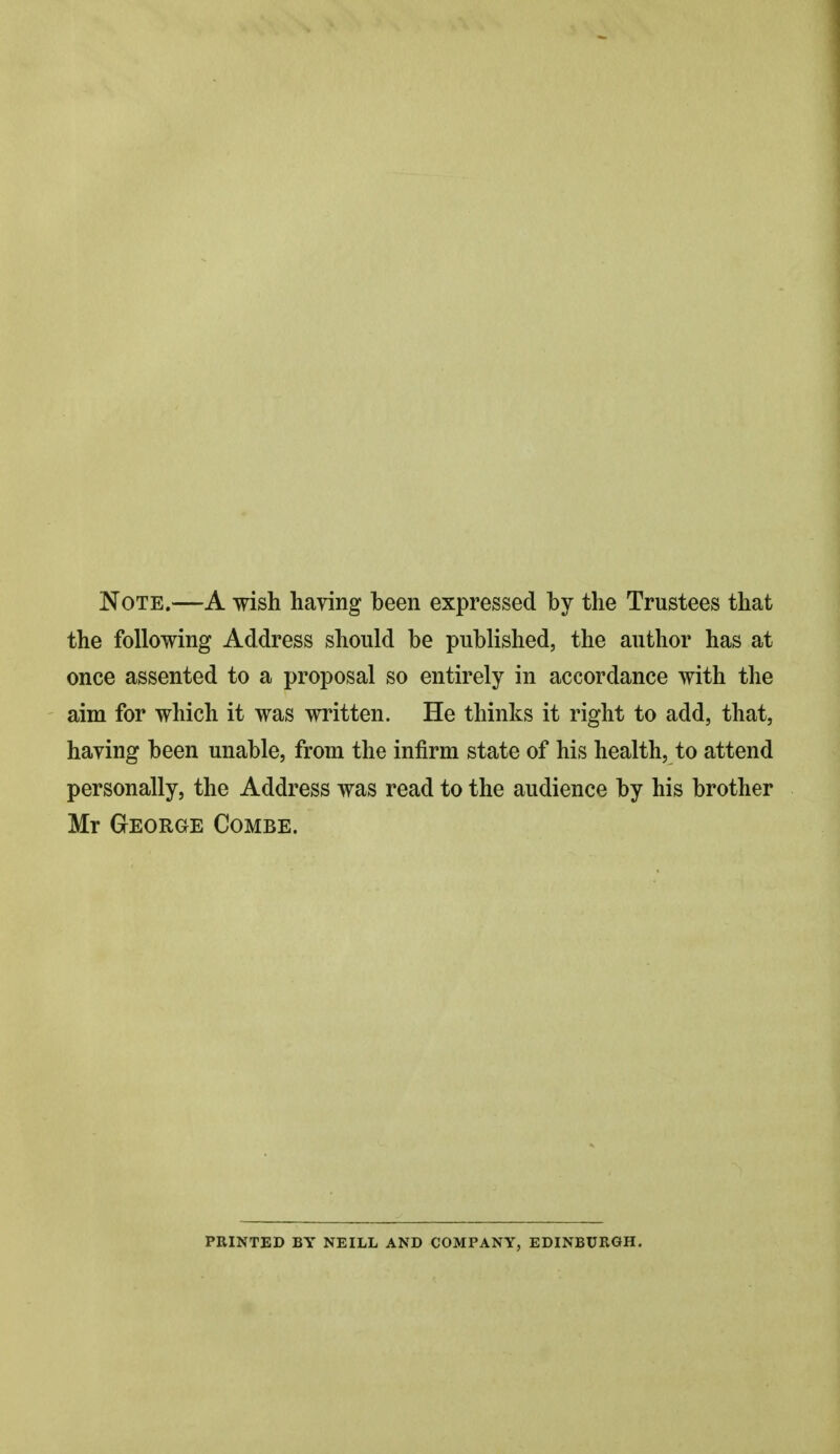 Note.—A wish having been expressed by the Trustees that the following Address should be published, the author has at once assented to a proposal so entirely in accordance with the aim for which it was written. He thinks it right to add, that, having been unable, from the infirm state of his health, to attend personally, the Address was read to the audience by his brother Mr George Combe. PRINTED BY NEILL AND COMPANY, EDINBURGH.