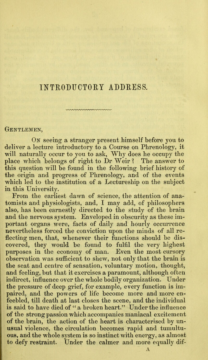 INTRODUCTORY ADDRESS. Gentlemen, On seeing a stranger present himself before you to deliver a lecture introductory to a Course on Phrenology, it will naturally occur to you to ask, Why does he occupy the place which belongs of right to Dr Weir \ The answer to this question will be found in the following brief history of the origin and progress of Phrenology, and of the events which led to the institution of a Lectureship on the subject in this University. From the earliest dawn of science, the attention of ana- tomists and physiologists, and, I may add, of philosophers also, has been earnestly directed to the study of the brain and the nervous system. Enveloped in obscurity as these im- portant organs were, facts of daily and hourly occurrence nevertheless forced the conviction upon the minds of all re- flecting men, that, whenever their functions should be dis- covered, they would be found to fulfil the very highest purposes in the economy of man. Even the most cursory observation was sufficient to shew, not only that the brain is the seat and centre of sensation, voluntary motion, thought, and feeling, but that it exercises a paramount, although often indirect, influence over the whole bodily organization. Under the pressure of deep grief, for example, every function is im- paired, and the powers of life become more and more en^ feebled, till death at last closes the scene, and the individual is said to have died of  a broken heart. Under the influence of the strong passion which accompanies maniacal excitement of the brain, the action of the heart is characterised by un- usual violence, the circulation becomes rapid and tumultu- ous, and the whole system is so instinct with energy, as almost to defy restraint. Under the calmer and more equally dif-