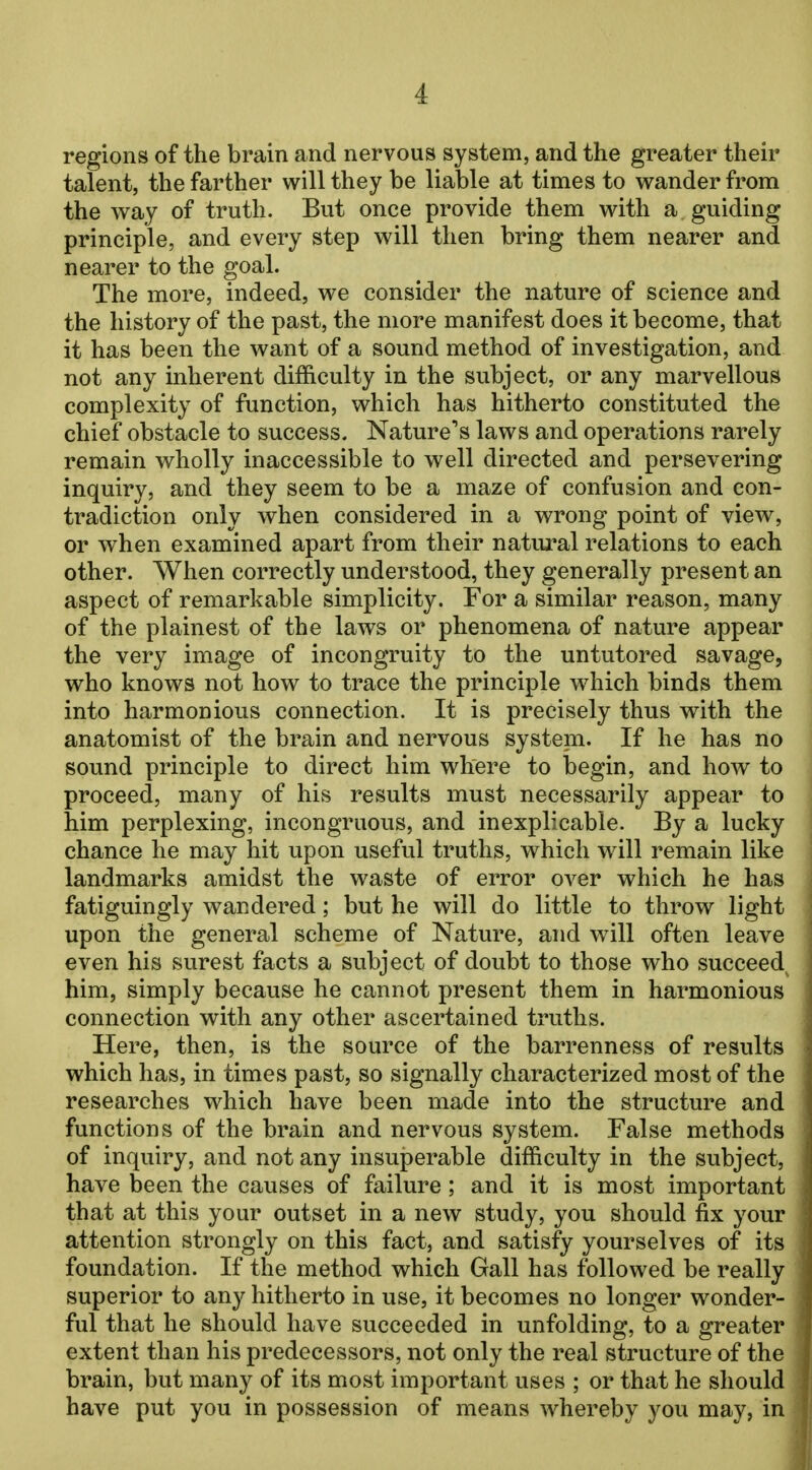 regions of the brain and nervous system, and the greater their talent, the farther will they be liable at times to wander from the way of truth. But once provide them with a guiding principle, and every step will then bring them nearer and nearer to the goal. The more, indeed, we consider the nature of science and the history of the past, the more manifest does it become, that it has been the want of a sound method of investigation, and not any inherent difficulty in the subject, or any marvellous complexity of function, which has hitherto constituted the chief obstacle to success. Nature's laws and operations rarely remain wholly inaccessible to well directed and persevering inquiry, and they seem to be a maze of confusion and con- tradiction only when considered in a wrong point of view, or when examined apart from their natural relations to each other. When correctly understood, they generally present an aspect of remarkable simplicity. For a similar reason, many of the plainest of the laws or phenomena of nature appear the very image of incongruity to the untutored savage, who knows not how to trace the principle which binds them into harmonious connection. It is precisely thus with the anatomist of the brain and nervous system. If he has no sound principle to direct him where to begin, and how to proceed, many of his results must necessarily appear to him perplexing, incongruous, and inexplicable. By a lucky chance he may hit upon useful truths, which will remain like landmarks amidst the waste of error over which he has fatiguingly wandered; but he will do little to throw light upon the general scheme of Nature, and will often leave even his surest facts a subject of doubt to those who succeed^ him, simply because he cannot present them in harmonious connection with any other ascertained truths. Here, then, is the source of the barrenness of results which has, in times past, so signally characterized most of the researches which have been made into the structure and functions of the brain and nervous system. False methods of inquiry, and not any insuperable difficulty in the subject, have been the causes of failure; and it is most important that at this your outset in a new study, you should fix your attention strongly on this fact, and satisfy yourselves of its foundation. If the method which Gall has followed be really superior to any hitherto in use, it becomes no longer wonder- ful that he should have succeeded in unfolding, to a greater extent than his predecessors, not only the real structure of the brain, but many of its most important uses ; or that he should have put you in possession of means whereby you may, in