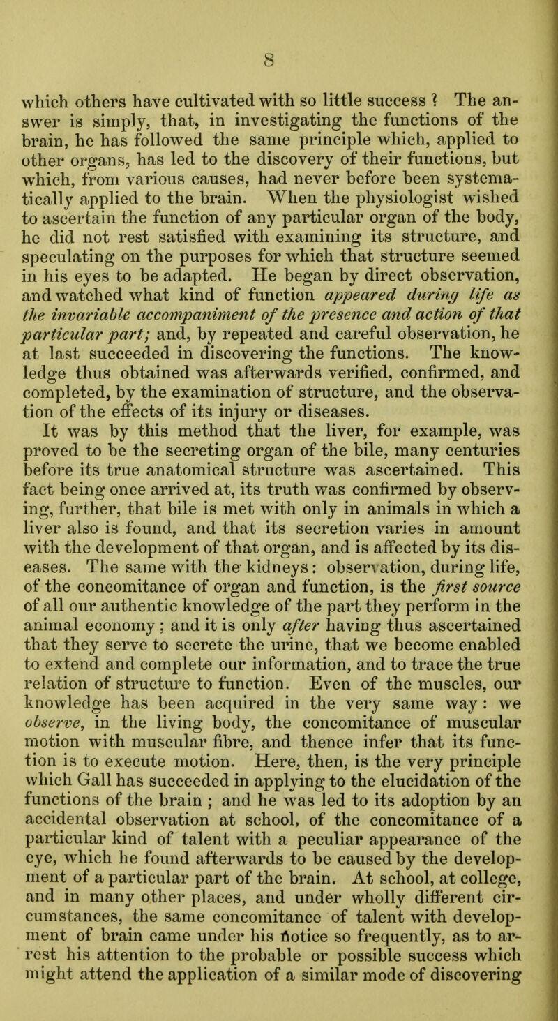 s which others have cultivated with so little success % The an- swer is simply, that, in investigating the functions of the brain, he has followed the same principle which, applied to other organs, has led to the discovery of their functions, but which, from various causes, had never before been systema- tically applied to the brain. When the physiologist wished to ascertain the function of any particular organ of the body, he did not rest satisfied with examining its structure, and speculating on the purposes for which that structure seemed in his eyes to be adapted. He began by direct observation, and watched what kind of function appeared during life as the invariable accompaniment of the presence and action of that particular part; and, by repeated and careful observation, he at last succeeded in discovering the functions. The know- ledge thus obtained was afterwards verified, confirmed, and completed, by the examination of structure, and the observa- tion of the effects of its injury or diseases. It was by this method that the liver, for example, was proved to be the secreting organ of the bile, many centuries before its true anatomical structure was ascertained. This fact being once arrived at, its truth was confirmed by observ- ing, further, that bile is met with only in animals in which a liver also is found, and that its secretion varies in amount with the development of that organ, and is affected by its dis- eases. The same with the- kidneys: observation, during life, of the concomitance of organ and function, is the first source of all our authentic knowledge of the part they perform in the animal economy ; and it is only after having thus ascertained that they serve to secrete the urine, that we become enabled to extend and complete our information, and to trace the true relation of structure to function. Even of the muscles, our knowledge has been acquired in the very same way : we observe, in the living body, the concomitance of muscular motion with muscular fibre, and thence infer that its func- tion is to execute motion. Here, then, is the very principle which Gall has succeeded in applying to the elucidation of the functions of the brain ; and he was led to its adoption by an accidental observation at school, of the concomitance of a particular kind of talent with a peculiar appearance of the eye, which he found afterwards to be caused by the develop- ment of a particular part of the brain. At school, at college, and in many other places, and under wholly different cir- cumstances, the same concomitance of talent with develop- ment of brain came under his notice so frequently, as to ar- rest his attention to the probable or possible success which might attend the application of a similar mode of discovering