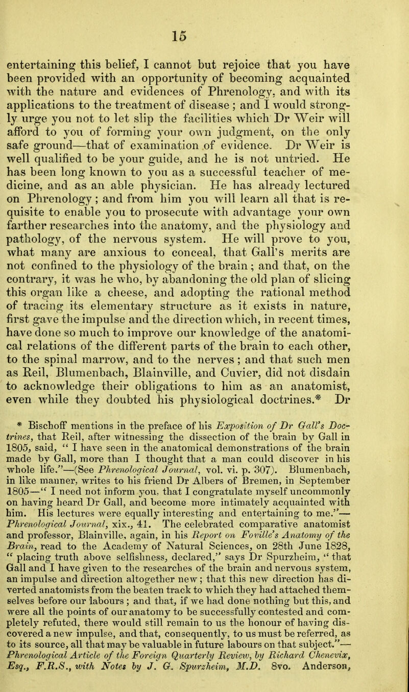 entertaining this belief, I cannot but rejoice that you have been provided with an opportunity of becoming acquainted with the nature and evidences of Phrenology, and with its applications to the treatment of disease ; and I would strong- ly urge you not to let slip the facilities which Dr Weir will afford to you of forming your own judgment, on the only safe ground—that of examination of evidence. Dr Weir is well qualified to be your guide, and he is not untried. He has been long known to you as a successful teacher of me- dicine, and as an able physician. He has already lectured on Phrenology ; and from him you will learn all that is re- quisite to enable you to prosecute with advantage your own farther researches into the anatomy, and the physiology and pathology, of the nervous system. He will prove to you, what many are anxious to conceal, that Gall's merits are not confined to the physiology of the brain; and that, on the contrary, it was he who, by abandoning the old plan of slicing this organ like a cheese, and adopting the rational method of tracing its elementary structure as it exists in nature, first gave the impulse and the direction which, in recent times, have done so much to improve our knowledge of the anatomi- cal relations of the different parts of the brain to each other, to the spinal marrow, and to the nerves; and that such men as Reil, Blumenbach, Blainville, and Cuvier, did not disdain to acknowledge their obligations to him as an anatomist, even while they doubted his physiological doctrines.* Dr * Bischoff mentions in the preface of his Exposition of Dr Gall's Doc- trines, that Reil, after witnessing the dissection of the brain by Gall in 1805, said,  I have seen in the anatomical demonstrations of the brain made by Gall, more than I thought that a man could discover in his whole life.—(See Phrenological Journal, vol. vi. p. 307). Blumenbach, in like manner, writes to his friend Dr Albers of Bremen, in September 1805— I need not inform you, that I congratulate myself uncommonly on having heard Dr Gall, and become more intimately acquainted with him. His lectures were equally interesting and entertaining to me.''— Phrenological Journal, xix., 41. The celebrated comparative anatomist and professor, Blainville, again, in his Report on Foville's Anatomy of the Brain, read to the Academy of Natural Sciences, on 28th June 1828,  placing truth above selfishness, declared, says Dr Spurzheim,  that Gall and I have given to the researches of the brain and nervous system, an impulse and direction altogether new; that this new direction has di- verted anatomists from the beaten track to which they had attached them- selves before our labours ; and that, if we had done nothing but this, and were all the points of our anatomy to be successfully contested and com- pletely refuted, there would still remain to us the honour of having dis- covered a new impulse, and that, consequently, to us must be referred, as to its source, all that may be valuable in future labours on that subject.— Phrenological Article of the Foreign Quarterly Revieiv, by Richard Chenevix, Esq., F.R.S., with Notes by J. O. Spurzheim, 3I.D. 8vo. Anderson,