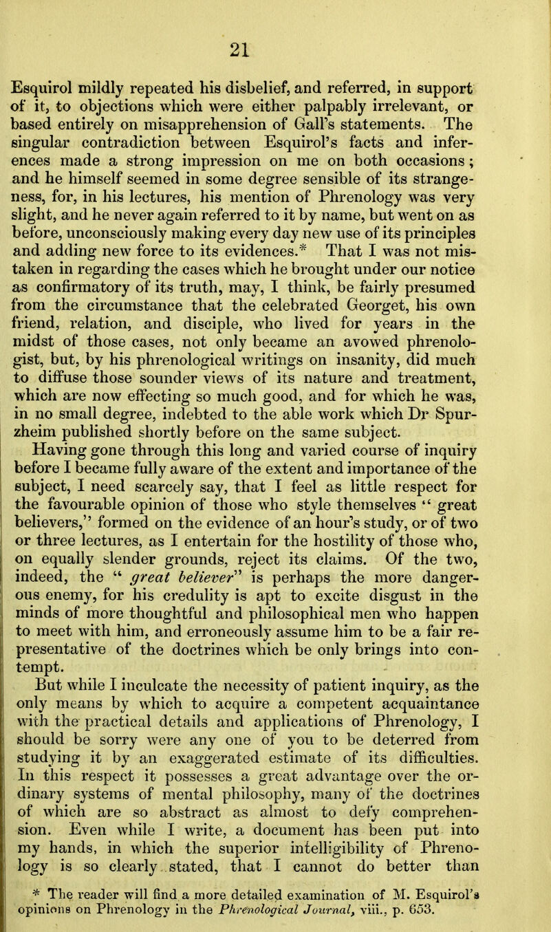 Esquirol mildly repeated his disbelief, and referred, in support of it, to objections which were either palpably irrelevant, or based entirely on misapprehension of Gall's statements. The singular contradiction between Esquirol's facts and infer- ences made a strong impression on me on both occasions; and he himself seemed in some degree sensible of its strange- ness, for, in his lectures, his mention of Phrenology was very slight, and he never again referred to it by name, but went on as before, unconsciously making every day new use of its principles and adding new force to its evidences.* That I was not mis- taken in regarding the cases which he brought under our notice as confirmatory of its truth, may, I think, be fairly presumed from the circumstance that the celebrated Georget, his own friend, relation, and disciple, who lived for years in the midst of those cases, not only became an avowed phrenolo- gist, but, by his phrenological writings on insanity, did much to diffuse those sounder views of its nature and treatment, which are now effecting so much good, and for which he was, in no small degree, indebted to the able work which Dr Spur- zheim published shortly before on the same subject. Having gone through this long and varied course of inquiry before I became fully aware of the extent and importance of the subject, I need scarcely say, that I feel as little respect for the favourable opinion of those who style themselves  great believers, formed on the evidence of an hour's study, or of two or three lectures, as I entertain for the hostility of those who, on equally slender grounds, reject its claims. Of the two, indeed, the  great believer is perhaps the more danger- ous enemy, for his credulity is apt to excite disgust in the minds of more thoughtful and philosophical men who happen to meet with him, and erroneously assume him to be a fair re- presentative of the doctrines which be only brings into con- tempt. But while I inculcate the necessity of patient inquiry, as the only means by which to acquire a competent acquaintance with the practical details and applications of Phrenology, I should be sorry were any one of you to be deterred from studying it by an exaggerated estimate of its difficulties. In this respect it possesses a great advantage over the or- dinary systems of mental philosophy, many of the doctrines of which are so abstract as almost to defy comprehen- sion. Even while I write, a document has been put into my hands, in which the superior intelligibility of Phreno- logy is so clearly, stated, that I cannot do better than * The reader will find a more detailed examination of M. Esquirol'a opinions on Phrenology in the Phrenological Journal, viii., p. 653.