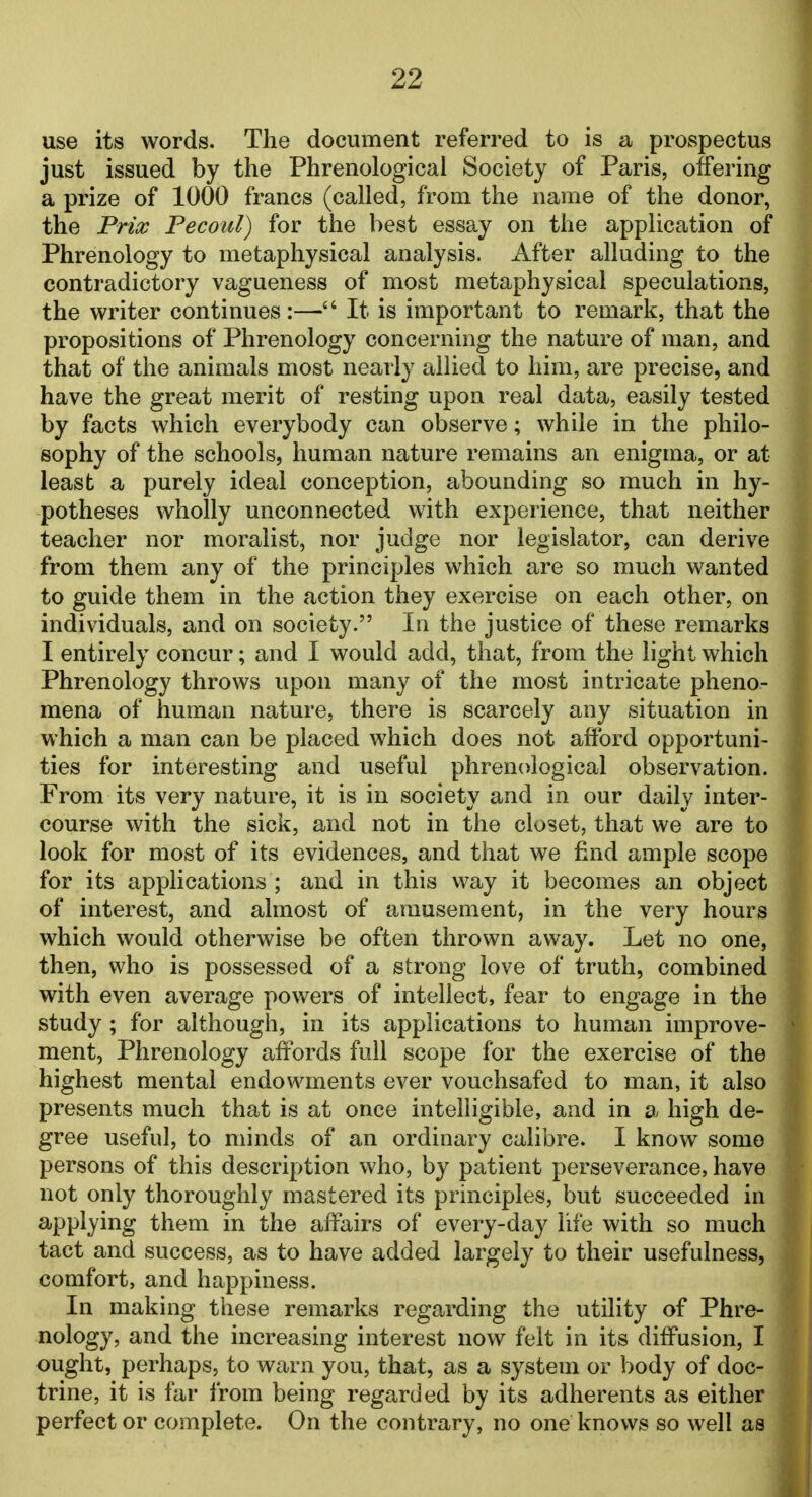 use its words. The document referred to is a prospectus just issued by the Phrenological Society of Paris, offering a prize of 1000 francs (called, from the name of the donor, the Prix Pecoul) for the best essay on the application of Phrenology to metaphysical analysis. After alluding to the contradictory vagueness of most metaphysical speculations, the writer continues:— It is important to remark, that the propositions of Phrenology concerning the nature of man, and that of the animals most near ly allied to him, are precise, and have the great merit of resting upon real data, easily tested by facts which everybody can observe; while in the philo- sophy of the schools, human nature remains an enigma, or at least a purely ideal conception, abounding so much in hy- potheses wholly unconnected with experience, that neither teacher nor moralist, nor judge nor legislator, can derive from them any of the principles which are so much wanted to guide them in the action they exercise on each other, on individuals, and on society. In the justice of these remarks I entirely concur; and I would add, that, from the light which Phrenology throws upon many of the most intricate pheno- mena of human nature, there is scarcely any situation in which a man can be placed which does not afford opportuni- ties for interesting and useful phrenological observation. From its very nature, it is in society and in our daily inter- course with the sick, and not in the closet, that we are to look for most of its evidences, and that we find ample scope for its applications ; and in this way it becomes an object of interest, and almost of amusement, in the very hours which would otherwise be often thrown away. Let no one, then, who is possessed of a strong love of truth, combined with even average powers of intellect, fear to engage in the study; for although, in its applications to human improve- ment, Phrenology affords full scope for the exercise of the highest mental endowments ever vouchsafed to man, it also presents much that is at once intelligible, and in a high de- gree useful, to minds of an ordinary calibre. I know some persons of this description who, by patient perseverance, have not only thoroughly mastered its principles, but succeeded in applying them in the affairs of every-day life with so much tact and success, as to have added largely to their usefulness, comfort, and happiness. In making these remarks regarding the utility of Phre- nology, and the increasing interest now felt in its diffusion, I ought, perhaps, to warn you, that, as a system or body of doc- trine, it is far from being regarded by its adherents as either perfect or complete. On the contrary, no one knows so well as