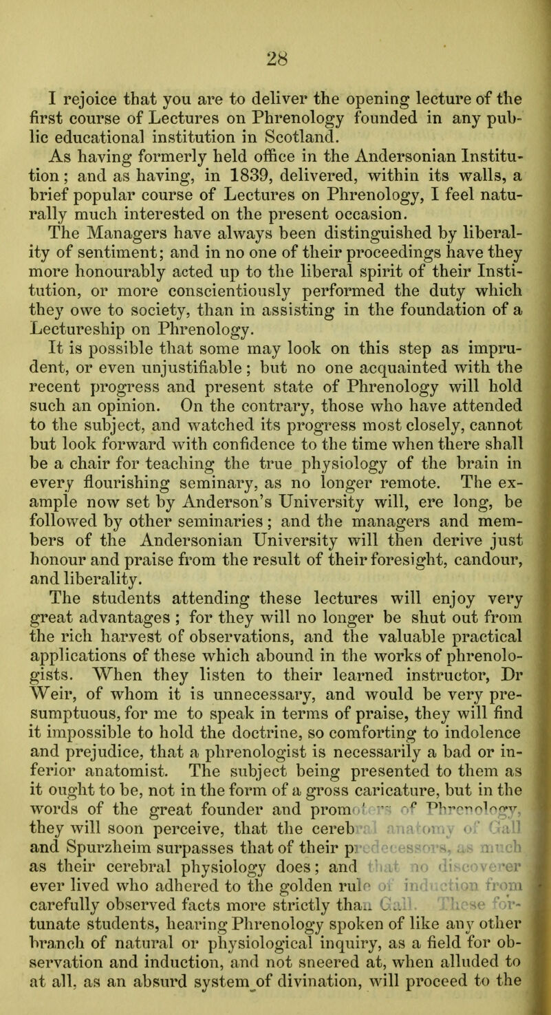 I rejoice that you are to deliver the opening lecture of the first course of Lectures on Phrenology founded in any pub- lic educational institution in Scotland. As having formerly held office in the Andersonian Institu- tion ; and as having, in 1839, delivered, within its walls, a brief popular course of Lectures on Phrenology, I feel natu- rally much interested on the present occasion. The Managers have always been distinguished by liberal- ity of sentiment; and in no one of their proceedings have they more honourably acted up to the liberal spirit of their Insti- tution, or more conscientiously performed the duty which they owe to society, than in assisting in the foundation of a Lectureship on Phrenology. It is possible that some may look on this step as impru- dent, or even unjustifiable ; but no one acquainted with the recent progress and present state of Phrenology will hold such an opinion. On the contrary, those who have attended to the subject, and watched its progress most closely, cannot but look forward with confidence to the time when there shall be a chair for teaching the true physiology of the brain in every flourishing seminary, as no longer remote. The ex- ample now set by Anderson's University will, ere long, be followed by other seminaries; and the managers and mem- bers of the Andersonian University will then derive just honour and praise from the result of their foresight, candour, and liberality. The students attending these lectures will enjoy very great advantages ; for they will no longer be shut out from the rich harvest of observations, and the valuable practical applications of these which abound in the works of phrenolo- gists. When they listen to their learned instructor, Dr Weir, of whom it is unnecessary, and would be very pre- sumptuous, for me to speak in terms of praise, they will find it impossible to hold the doctrine, so comforting to indolence and prejudice, that a phrenologist is necessarily a bad or in- ferior anatomist. The subject being presented to them as it ought to be, not in the form of a gross caricature, but in the words of the great founder and prom '  p T>i,v^0i0(VTr they will soon perceive, that the cereb and Spurzheim surpasses that of their p. as their cerebral physiology does; and ever lived who adhered to the golden ml carefully observed facts more strictly tha„ l'..: tunate students, hearing Phrenology spoken of like any other branch of natural or physiological inquiry, as a field for ob- servation and induction, and not sneered at, when alluded to at all. as an absurd system of divination, will proceed to the